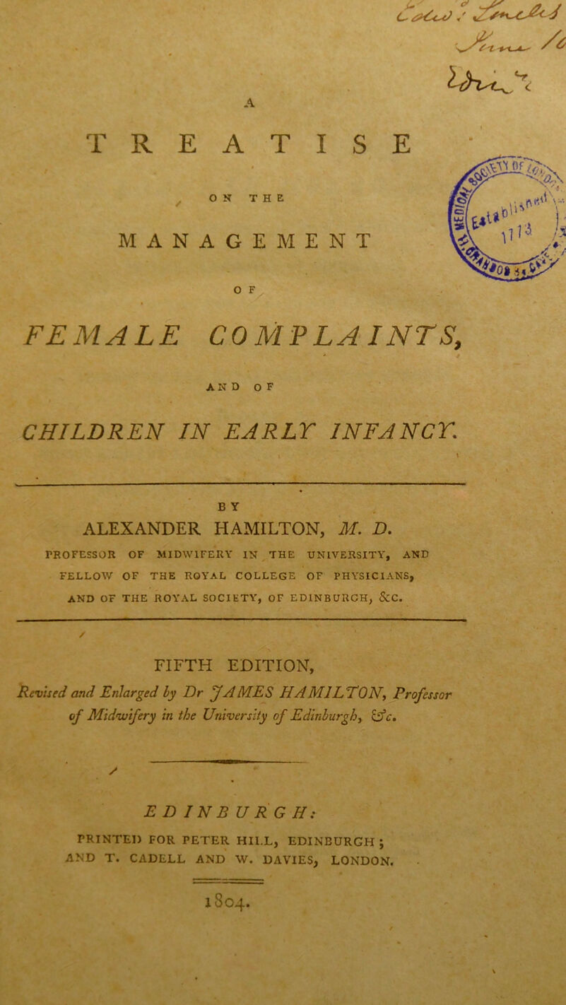 A C■ * TREATISE ON THE MANAGEMENT O F FEMALE COMPLAINTS, AND OF CHILDREN IN EARLY INFANCY. B Y ALEXANDER HAMILTON, M. D. PROFESSOR OF MIDWIFERY IN THE UNIVERSITY, AND FELLOW OF THE ROYAL COLLEGE OF PHYSICIANS, AND OF THE ROYAL SOCIETY, OF EDINBURGH, &C. FIFTH EDITION, Revised and Enlarged by Dr JAMES HA MlLEON, Professor of Midwifery In the University of Edinburgh, lAc. / E D IN B U RG H: PRINTED FOR PETER HII.L, EDINBURGH ; AND T. CADELL AND \V. DAVIES, LONDON.