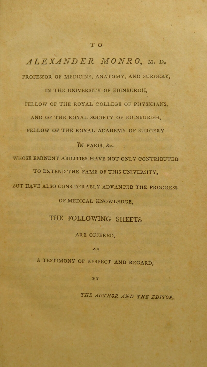 T O % . . ALEXANDER MONRO, m. d. PROFESSOR OF MEDICINE, ANATOMY, AND SURGERY, IN THE UNIVERSITY OF EDINBURGH, FELLOW OF THE ROYAL COLLEGE OF PHYSICIANS, f t AND OF THE ROYAL SOCIETY OF EDINBURGH, FELLOW OF THE ROYAL ACADEMY OF SURGERY ?N PARIS, &c. WHOSE EMINENT ABILITIES HAVE NOT ONLY CONTRIBUTED TO EXTEND THE FAME OF THIS UNIVERSITY, BUT HAVE ALSO CONSIDERABLY ADVANCED THE PROGRESS OF MEDICAL KNOWLEDGE, THE FOLLOWING SHEETS I ARE OFFERED, A S A TESTIMONY OF RESPECT AND REGARD. B y 7HE author and the editor.