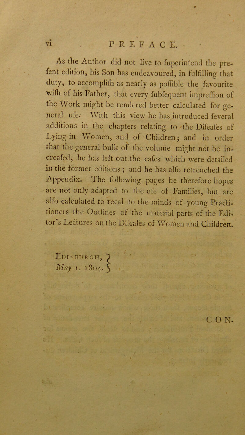 f vi . PREFACE. As the Author did not live to fuperintend the pre- fer edition, his Son has endeavoured, in fulfilling that duty, to accomplifh as nearly as poffible the favourite tvifh of his Father, that every fubfequent imprelhon of the Work might be rendered better calculated for ge- neral ufe. With this view he has introduced feveral additions in the chapters relating to the Difeafes of Lying-in Women, and of Children; and in order that the general bulk of the volume might not be in- creafed, he has left out the cafes which were detailed in the former editions; and he has alfo retrenched the Appendix. The following pages he therefore hopes are not only adapted to the ufe of Families, but are alfo calculated to recal to the minds of young Practi- tioners the Outlines of the material parts of the Edi- tor’s Lectures on the Difeafes of Women and Children. Edi vBUP.GH, M ay i. 1804. \ * C O N- .J. ' ’ '