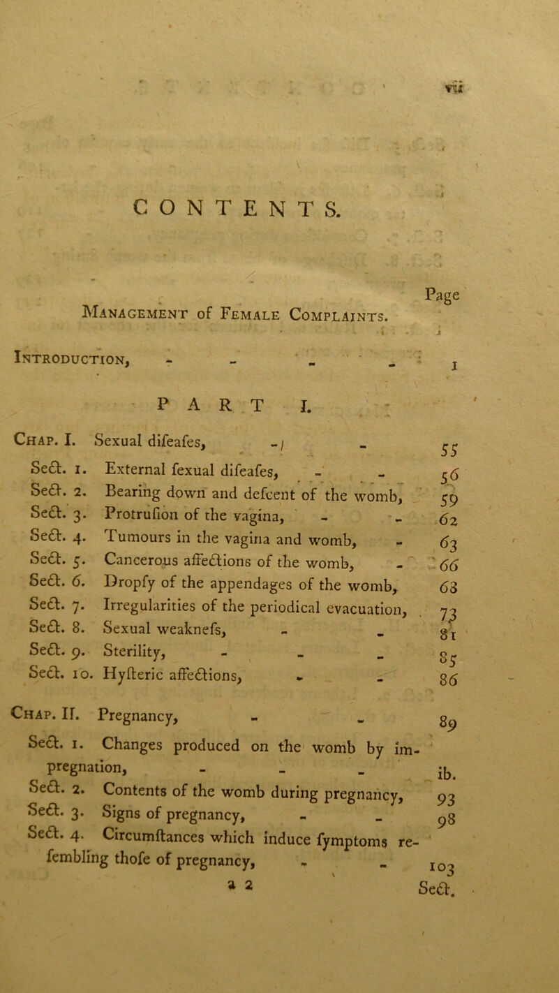 wit CONTENTS. Management of Female Complaints. * * . » • : / I Introduction, - Page P ART I. Chap. I. Sexual difeafes, -/ Se£t. i. External fexual difeafes, Se6V. 2. Bearing down and defcent of the womb, Se&. 3. Protrufion of the vagina, Se6f. 4. Tumours in the vagina and womb, Se6t. 5. Cancerous affections of the womb, SeCt. 6. Dropfy of the appendages of the womb, Sect. 7. Irregularities of the periodical evacuation, SeCt. 8. Sexual weaknefs, SeCt. 9. Sterility, - Sect. 10. Hylteric affections, 55 5p 59 62 63 66 63 ■ 73 81 35 86 Chap. If. Pregnancy, Sect. 1. Changes produced on the womb by im- pregnation, _ SeCt. 2. Contents of the womb during pregnancy, SeCt. 3. Signs of pregnancy, Sea. 4. Circumftances which induce fymptoms re- fembling thofe of pregnancy, a 2 89 ib. 93 98 103 Sea.