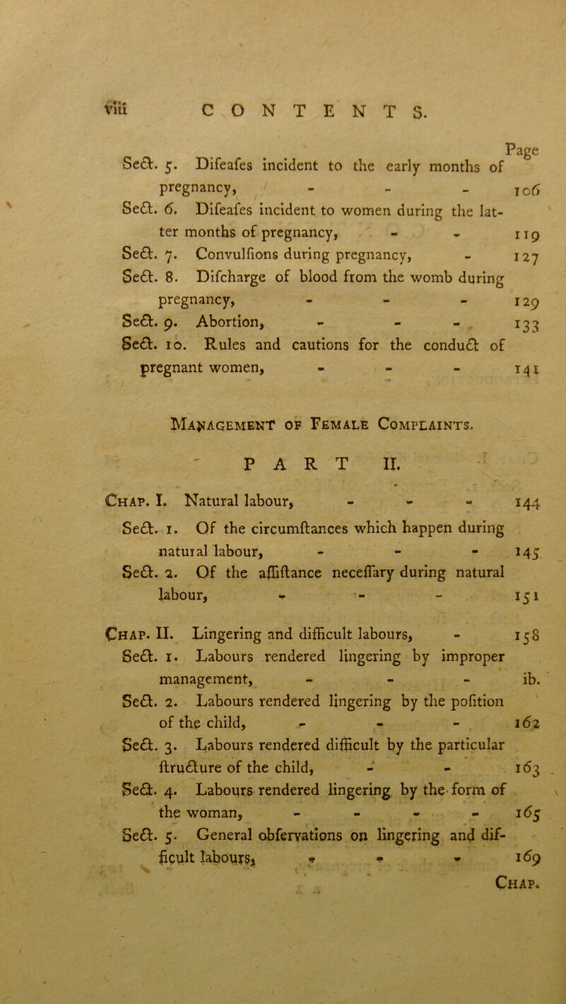 Page Se£t. 5. Difeafes incident to the early months of pregnancy, - . io6 Se£t. 6. Difeafes incident to women during the lat- ter months of pregnancy, - , 119 Se£t. 7. Convulfions during pregnancy, - 127 Se£t. 8. Difcharge of blood from the womb during pregnancy, - - 129 Se£t. 9. Abortion, - - - 133 Se£t. 10. Rules and cautions for the conduct of pregnant women, - - - 141 1 ' Management of Female Complaints. PART II. Chap. I. Natural labour, - - - 144 Se£t. 1. Of the circumftances which happen during natural labour, - - - 143 Se£t. 2. Of the afiiftance necefiary during natural labour, * - - 151 Chap. II. Lingering and difficult labours, - 158 Se£t. 1. Labours rendered lingering by improper * management, - - - ib. Se£t. 2. Labours rendered lingering by the pofition of the child, - 162 Se£t. 3. Labours rendered difficult by the particular ftru£ture of the child, - - 163 $e£t. 4. Labours rendered lingering by the form of the woman, - - - - 165 Se£t. 5. General obfervations on lingering and dif- ficult labours* * * * 169 Chap.