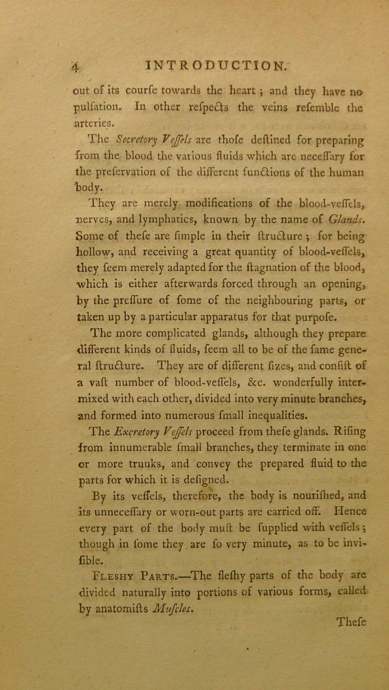 out of its courfe towards the heart j and they have no pulfation. In other refpe£ts the veins referable the arteries. The Secretory VcJJels are thofe deftined for preparing from the blood the various fluids which are neceffary for the prefervation of the different fun£tions of the human body. They are merely modifications of the blood-veflels, nerves, and lymphatics, known by the name of Glands. Some of thefe are Ample in their ftru£ture; for being hollow, and receiving a great quantity of blood-veflels, they feem merely adapted for the ftagnation of the blood, ■which is either afterwards forced through an opening, by the preffure of fome of the neighbouring parts, or taken up by a particular apparatus for that purpofe. The more complicated glands, although they prepare different kinds of fluids, feem all to be of the fame gene- ral ftru£ture. They are of different fizes, and confift of a vaft number of blood-veflels, &c. wonderfully inter- mixed with each other, divided into very minute branches, and formed into numerous fmall inequalities. The Excretory Vejfels proceed from thefe glands. Rifing from innumerable fmall branches, they terminate in one or more trunks, and convey the prepared fluid to the parts for which it is defigned. By its veflels, therefore, the body is nourifhed, and its unneceffary or worn-out parts are carried off. Hence every part of the body mu ft be fupplied with veflels; though in fome they are fo very minute, as to be invi- fible. Fleshy Pap>.ts.—The fiefhy parts of the body are divided naturally into portions of various forms, called by anatomifls Mufcles. Thefe