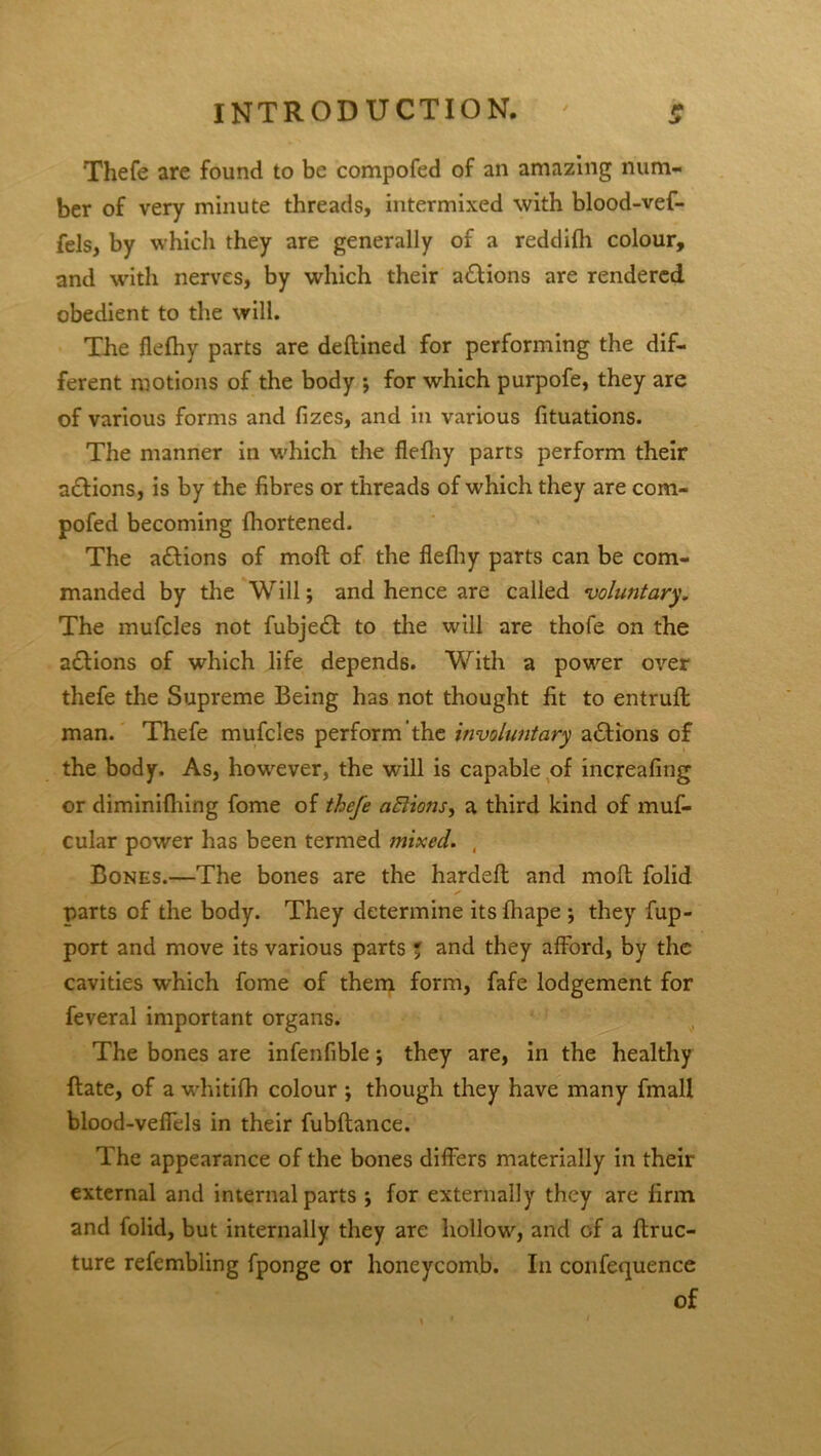 Thefe are found to be compofed of an amazing num- ber of very minute threads, intermixed with blood-vef- fels, by which they are generally of a reddilh colour, and with nerves, by which their actions are rendered obedient to the will. The flefhy parts are deftined for performing the dif- ferent motions of the body •, for which purpofe, they are of various forms and fizes, and in various fituations. The manner in which the flelhy parts perform their a&ions, is by the fibres or threads of which they are com- pofed becoming fhortened. The adlions of moft of the flelhy parts can be com- manded by the Will; and hence are called ‘voluntary. The mufcles not fubje£l: to the will are thofe on the adlions of which life depends. With a power over thefe the Supreme Being has not thought fit to entruft man. Thefe mufcles perform the involuntary a£fions of the body. As, hotvever, the will is capable of increafing or diminifhing fome of thefe aftions, a third kind of muf- cular power has been termed mixed. , Bones.—The bones are the hardefl and molt folid parts of the body. They determine its lhape ; they fup- port and move its various parts ; and they afford, by the cavities which fome of them form, fafe lodgement for feveral important organs. The bones are infenfible *, they are, in the healthy Hate, of a whitifh colour ; though they have many fmaH blood-veflels in their fubftance. The appearance of the bones differs materially in their external and internal parts j for externally they are firm and folid, but internally they are hollow, and of a ftruc- ture refembling fponge or honeycomb. I11 confequence of