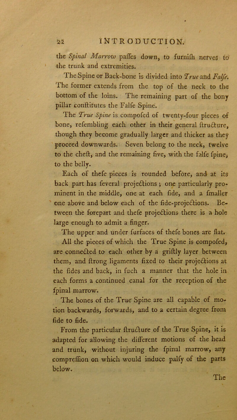 the Spinal Marrow paffes down, to furnifh nerves to' the trunk and extremities. The Spine or Back-bone is divided into True and Falfe. The former extends from the top of die neck to the bottom of the loins. The remaining part of the bony pillar conftitutes the Falfe Spine. The True Spine is compofed of twenty-four pieces of bone, refembling each other in their general ftru&ure, though they become gradually larger and thicker as they proceed downwards. Seven belong to the neck, twelve to the chefl, and the remaining five, with the falfe fpine, to the belly. Each of thefe pieces is rounded before, and at its back part has feveral projections ; one particularly pro* minent in the middle, one at each fide, and a fmaller one above and below each of the fide-projeCtions. Be- tween the forepart and thefe projections there is a hole large enough to admit a finger. The upper and under furfaces of thefe bones are flat. All the pieces of which the True Spine is compofed, are connected to each other by a griftly layer between them, and ftrong ligaments fixed to their projections at the fides and back, in fuch a manner that the hole in each forms a continued canal for the reception of the fpinal marrow. The bones of the True Spine are all capable of mo- tion backwards, forwards, and to a certain degree from fide to fide. From the particular ftruCture of the True Spine, it is adapted for allowing the different motions of the head and trunk, without injuring the fpinal marrow, any comprefhon on which would induce palfy of the parts below.