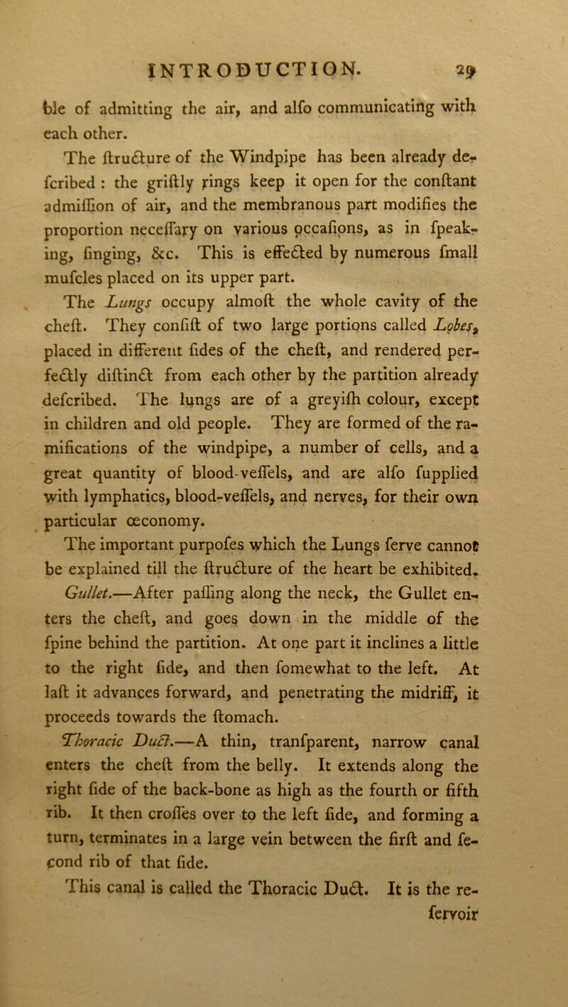 ble of admitting the air, and alfo communicating with each other. The ftrudture of the Windpipe has been already de- fcribed : the griftly rings keep it open for the conftant admifQon of air, and the membranous part modifies the proportion neceffary on various occafions, as in fpeab- ing, finging, &c. This is effe&ed by numerous fmali mufcles placed on its upper part. The Lungs occupy almoft the whole cavity of the cheft. They confift of two large portions called Lobes, placed in different Tides of the cheft, and rendered per- fe£tly diftinft from each other by the partition already defcribed. The lungs are of a greyifh colour, except in children and old people. They are formed of the ra- mifications of the windpipe, a number of cells, and a great quantity of blood-veffels, and are alfo fupplied with lymphatics, blood-veffels, and nerves, for their own particular ceconomy. The important purpofes which the Lungs ferve cannot be explained till the ftrudlure of the heart be exhibited* Gullet.—After paffing along the neck, the Gullet en- ters the cheft, and goes down in the middle of the fpine behind the partition. At one part it inclines a little to the right fide, and then Tome what to the left. At laft it advances forward, and penetrating the midriff, it proceeds towards the ftomach. Thoracic Duel.—A thin, tranfparent, narrow canal enters the cheft from the belly. It extends along the right fide of the back-bone as high as the fourth or fifth rib. It then croffes over to the left fide, and forming a turn, terminates in a large vein between the firft and fe- Cond rib of that fide. This canal is called the Thoracic Du£t. It is the re- fervoir