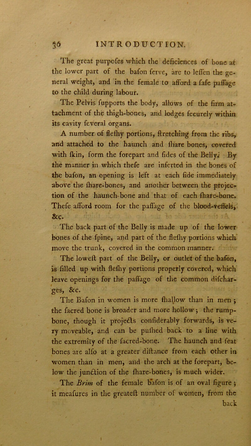 The great purpofes which the deficiences of bone afc the lower part of the bafon ferve, are to leflen the ge- neral weight, and in the female to afford a fafe paffage to the child during labour. The Pelvis fupports the body, allows of the firm at- tachment of the thigh-bones, and lodges fecurely within its cavity feveral organs. A number of flefhy portions, firetching from the ribs, and attached to the haunch and fhare bones, covered with fkin, form the forepart and Tides of the Bellyj By the manner in which thefe are inferted in the bones of the bafon, an opening is left at each fide immediately above the fhare-bones, and another between the projec- tion of the haunch-bone and that of each fhare-bone. Thefe afford room for the paffage of the blood-vefiels, &c. The back part of the Belly is made up of the lower bones of the fpine, and part of the flefhy portions which move the trunk, covered in the common manner. The lowed part of the Belly, or outlet of the bafon, is filled up with flefhy portions properly covered, which leave openings for the paffage of the common difchar- f • , ‘ ges, &c. The Bafon in women is more fhallow than in men ; the facred bone is broader and more hollow j the rump- bone, though it proje£ls confiderably forwards, is ve- ry moveable, and can be pufhed back to a line with the extremity of the facred-bone. The haunch and feat bones are alfo at a greater diflance from each other in women than in men, and the arch at the forepart, be- low the jun£tion of the fhare-bones, is much wider. The Brim of the female bafon is of an oval figure ; it meafures in the greateft number of women, from the back i