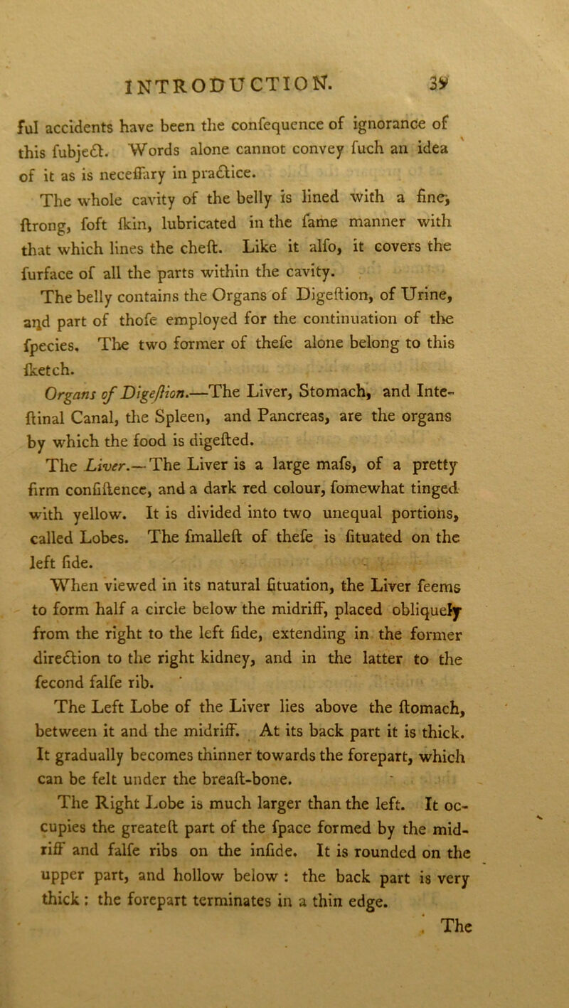 ful accidents have been the confequence of ignorance of this fubjedl. Words alone cannot convey fuch an idea of it as is neceffary in practice. The whole cavity of the belly is lined with a fine-, ftrong, foft {kin, lubricated in the fame manner with that which lines the cheft. Like it alfo, it covers the furface of all the parts within the cavity. The belly contains the Organs of Digeftion, of Urine, aqd part of thofe employed for the continuation of tire fpecies. The two former of thefe alone belong to this Iketch. Organs of Digeflion.—The Liver, Stomach, and Inte- ftinal Canal, the Spleen, and Pancreas, are the organs by which the food is digefted. The Liver.— The Liver is a large mafs, of a pretty firm confidence, and a dark red colour, fomewhat tinged with yellow. It is divided into two unequal portions, called Lobes. The fmalleft of thefe is Gtuated on the left fide. When viewed in its natural fituation, the Liver feems to form half a circle below the midriff, placed obliquely from the right to the left fide, extending in the former direction to the right kidney, and in the latter to the fecond falfe rib. The Left Lobe of the Liver lies above the flomach, between it and the midriff. At its back part it is thick. It gradually becomes thinner towards the forepart, which can be felt under the breaft-bone. The Right Lobe is much larger than the left. It oc- cupies the greateft part of the fpace formed by the mid- riff and falfe ribs on the infide. It is rounded on the upper part, and hollow below : the back part is very thick : the forepart terminates in a thin edge. . The