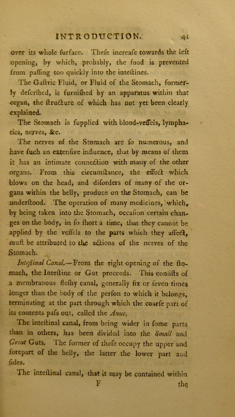 over its whole furface. Thefe increafe towards the left opening, by which, probably, the food is prevented from palling too quickly into the intefbines. The Gallric Fluid, or Fluid of the Stomach, former- ly defcribed, is furnilhed by an apparatus within that organ, the ftru&ure of which has not yet been clearly explained. The Stomach is fupplied with blood-veffels, lympha- tics, nerves, &c. The nerves of the Stomach are fo numerous, and have fuch an extenfiye influence, that by means of them it has an intimate connection with many of the other organs. From this circumftance, the effect which blows on the head, and diforders of many of the or- gans within the belly, produce on the Stomach, can be underltood. The operation of many medicines, which, by being taken into the Stomach, occafion certain chan- ges on the body, in fo fhort a time, that they cannot be applied by the veffels to the parts which they affect, muft be attributed to tffe a&ions of the nerves of the Stomach. hitejiinai Canal,— From the right opening of the fto- mach, the Inteftine or Gut proceeds. This coniifts of a membranous flefhy canal, generally fix or feven times longer than the body of the perfon to which it belongs, terminating at the part through which the coarfe part of its contents pafs oiit, called the Anus. The intelfinal canal, from being wider in fome parts than in others, has been divided into the Small and Great Guts. The former of thefe occupy the upper and forepart of the belly, the latter the lower part and fides. The inteflinal canal, that it may be contained within F thq