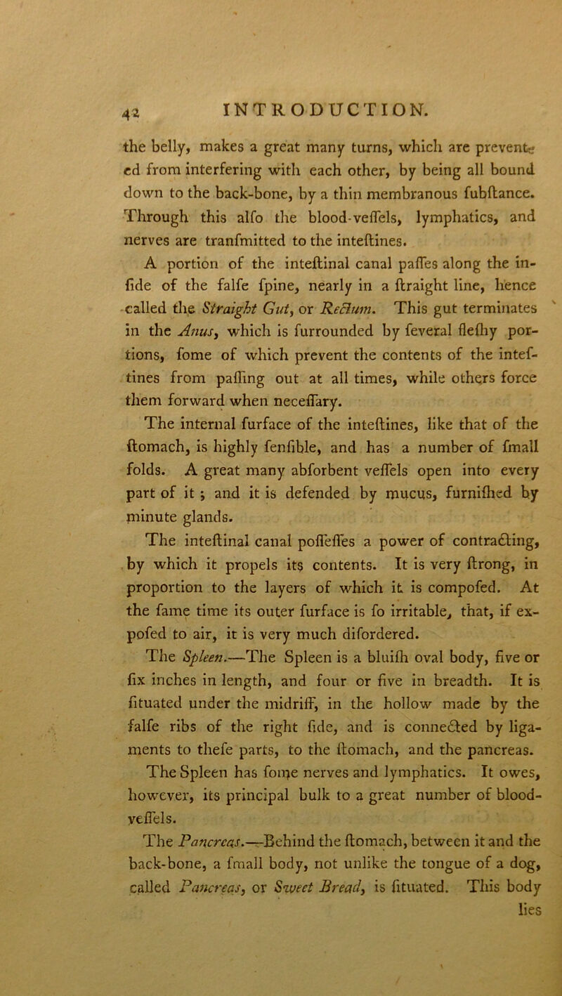 4* the belly, makes a great many turns, which are prevent? ed from interfering with each other, by being all bound down to the back-bone, by a thin membranous fubftance. Through this alfo the blood-veffels, lymphatics, and nerves are tranfmitted to the inteftines. A portion of the inteftinal canal pafles along the in- fide of the falfe fpine, nearly in a ftraight line, hence called the Straight Gut, or Rectum. This gut terminates in the Anus, which is furrounded by feveral fleftiy por- tions, fome of which prevent the contents of the intef- tines from palling out at all times, while others force them forward when neceflary. The internal furface of the inteftines, like that of the ftomach, is highly fenfible, and has a number of fmall folds. A great many abforbent veffels open into every part of it ; and it is defended by mucus, furnifhed by niinute glands. The inteftinal canal pofiefles a power of contracting, by which it propels its contents. It is very ftrong, in proportion to the layers of which it is compofed. At the fame time its outer furface is fo irritable, that, if ex- pofed to air, it is very much difordered. The Spleen.—The Spleen is a bluilh oval body, five or fix inches in length, and four or five in breadth. It is fituated under the midriff, in the hollow made by the falfe ribs of the right fide, and is connected by liga- ments to thefe parts, to the ftomach, and the pancreas. The Spleen has fome nerves and lymphatics. It owes, however, its principal bulk to a great number of blood- yeffels. The Pancreas.—-Behind the ftomach, between it and the back-bone, a fmall body, not unlike the tongue of a dog, called Pancreas, or Sweet Bread, is fituated. This body lies