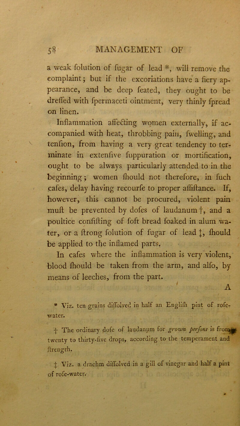 a weak folution of fugar of lead *, will remove the complaint; but if the excoriations have a fiery ap- pearance, and be deep feated, they ought to be drefled with fpermaceti ointment, very thinly fpread on linen. Inflammation affe&ing women externally, if ac- companied with heat, throbbing pain, fwelling, and tenfion, from having a very great tendency to ter- minate in extenfive fuppuration or mortification, ought to be always particularly attended to in the beginning; women fliould not therefore, in fuch cafes, delay having recourfe to proper afliftance. If, however, this cannot be procured, violent pain muft be prevented by dofes of laudanum f, and a poultice confifting of foft bread foaked in alum wa- ter, or a ftrong folution of fugar of lead J, fliould be applied to the inflamed parts. In cafes where the inflammation is very violent, blood fhould be taken from the arm, and alfo, by means of leeches, from the part. A * Viz. ten grains diffolyed in half an Englifh pint of rofe- water. f The ordinary dofe of laudanum for grown psrfons is fron^ twenty to thirty-five drops, according to the temperament and firength. £ Viz. a drachm diffolved in a gill of vinegar and half a pint of rofe-water.