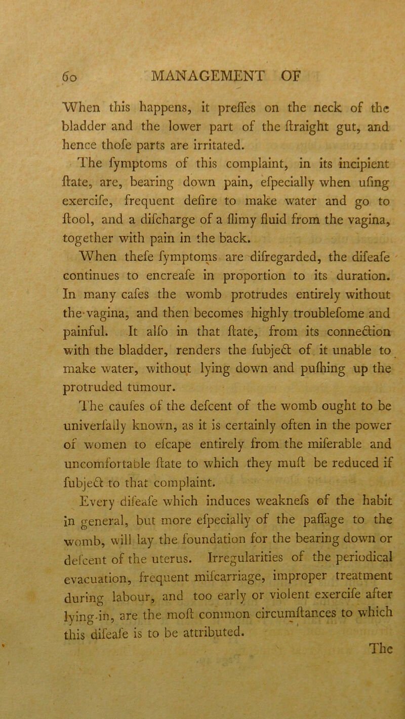 When this happens, it prefles on the neck of the bladder and the lower part of the ftraight gut, and hence thofe parts are irritated. The fymptoms of this complaint, in its incipient ftate, are, bearing down pain, efpecially when ufmg exercife, frequent defire to make water and go to ftool, and a difcharge of a flimy fluid from the vagina, together with pain in the back. When thefe fymptoms are difregarded, the difeafe continues to encreafe in proportion to its duration. In many cafes the womb protrudes entirely without the-vagina, and then becomes highly troublefome and painful. It alfo in that fiate, from its connection with the bladder, renders the fubjedt of it unable to make water, without lying down and pufhing up the protruded tumour. The caufes of the defcent of the womb ought to be univerfaily known, as it is certainly often in the power of women to efcape entirely from the miferable and uncomfortable ftate to which they mufl be reduced if fubjedt to that complaint. Every difeafe which induces weaknefs of the habit in general, but more efpecially of the paflage to the womb, will lay the foundation for the bearing down or defcent of the uterus. Irregularities of the periodical evacuation, frequent mifcarriage, improper treatment during labour, and too early or violent exercife after lying-in, are the moft common circumftances to which this difeafe is to be attributed. The