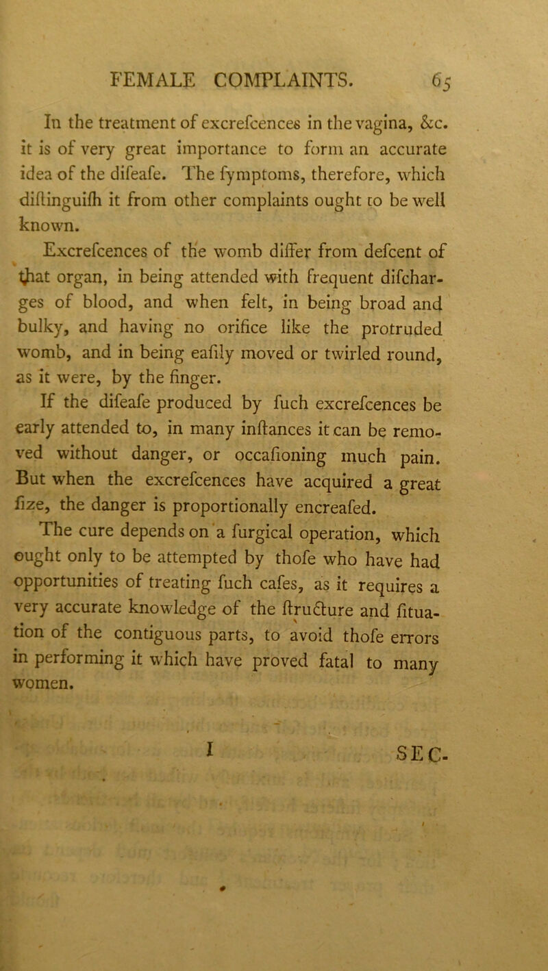 In the treatment of excrefcences in the vagina, &c. it is of very great importance to form an accurate idea of the difeafe. The fymptoms, therefore, which dillinguifh it from other complaints ought to be well known. Excrefcences of the womb differ from defcent of tjiat organ, in being attended with frequent difchar- ges of blood, and when felt, in being broad and bulky, and having no orifice like the protruded womb, and in being eafily moved or twirled round, as it were, by the finger. If the difeafe produced by fuch excrefcences be early attended to, in many inftances it can be remo- ved without danger, or occafioning much pain. But when the excrefcences have acquired a great fize, the danger is proportionally encreafed. The cure depends on a furgical operation, which ought only to be attempted by thofe who have had opportunities of treating fuch cafes, as it requires a very accurate knowledge of the ftru&ure and fixa- tion of the contiguous parts, to avoid thofe errors in performing it which have proved fatal to many women. # I SEC-