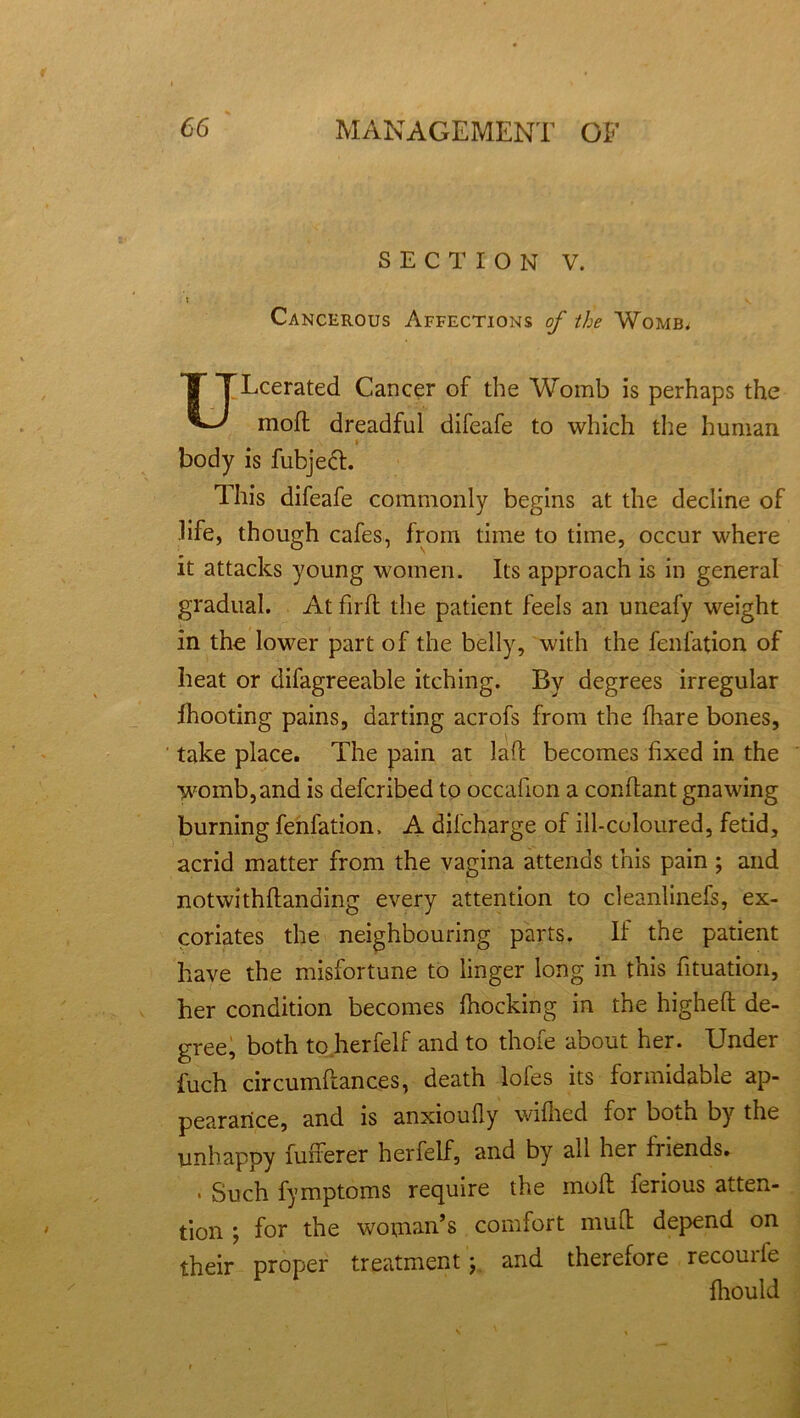 SECTION V. : v Cancerous Affections of the Womb* ULcerated Cancer of the Womb is perhaps the moft dreadful difeafe to which the human » body is fubjeft. This difeafe commonly begins at the decline of life, though cafes, from time to time, occur where it attacks young women. Its approach is in general gradual. At firft the patient feels an uneafy weight in the lower part of the belly, with the fenfation of heat or difagreeable itching. By degrees irregular ihooting pains, darting acrofs from the (hare bones, take place. The pain at lad becomes fixed in the womb,and is defcribed to occafion a conflant gnawing burning fenfation. A dilcharge of ill-coloured, fetid, acrid matter from the vagina attends this pain ; and notwithflanding every attention to cleanlinefs, ex- coriates the neighbouring parts. If the patient have the misfortune to linger long in this fituation, her condition becomes fhocking in the highefl de- gree, both to herfelf and to thofe about her. Under fuch circumdances, death lofes its formidable ap- pearance, and is anxioufly wifhed for both by the unhappy fuiferer herfelf, and by all her friends. • Such fymptoms require the moil ferious atten- tion ; for the woman’s comfort mud depend on their proper treatment; and therefore recourle fhould