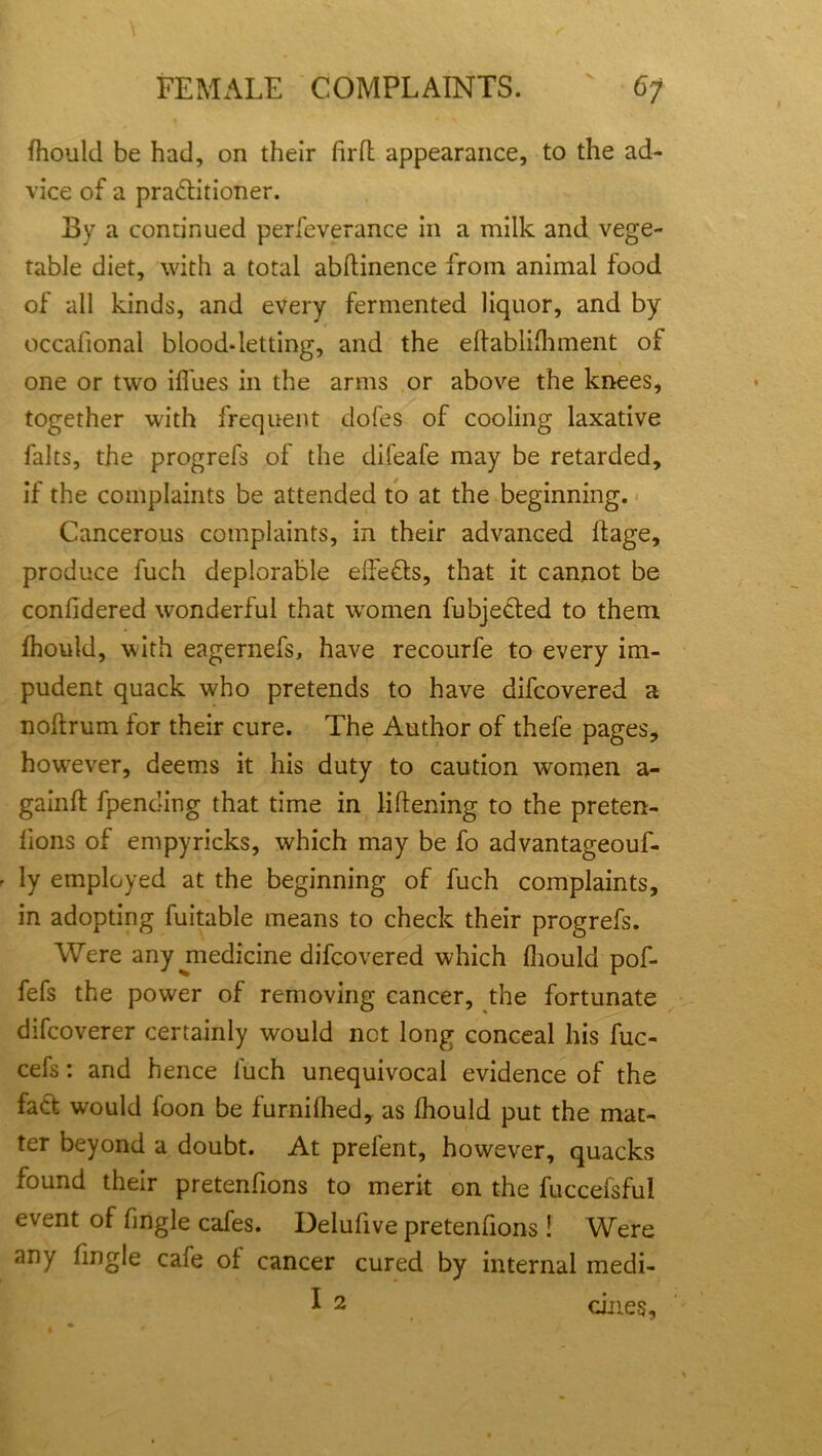 Should be had, on their firfl appearance, to the ad- vice of a pra&itioner. By a continued perfeverance in a milk and vege- table diet, with a total abstinence from animal food of all kinds, and every fermented liquor, and by occasional blood-letting, and the establishment of one or two iSfues in the arms or above the knees, together with frequent dofes of cooling laxative falts, the progrefs of the difeafe may be retarded, if the complaints be attended to at the beginning. Cancerous complaints, in their advanced Stage, produce fuch deplorable eSfefts, that it cannot be considered wonderful that women fubjedted to them Should, with eagernefs, have recourfe to every im- pudent quack who pretends to have discovered a noftrum for their cure. The Author of thefe pages, howrever, deems it his duty to caution women a- gainft Spending that time in listening to the preten- sions of empyricks, which may be fo advantageouf- ly employed at the beginning of fuch complaints, in adopting Suitable means to check their progrefs. Were any jnedicine difcovered which Should pof- fefs the power of removing cancer, the fortunate difcoverer certainly would not long conceal his fuc- cefs: and hence Such unequivocal evidence of the fact would Soon be furniShed, as Should put the mat- ter beyond a doubt. At prefent, however, quacks found their pretenfions to merit on the fuccefsfui event of Single cafes. DeluSive pretentions! Were any Single cafe of cancer cured by internal medi- I 2 dues.