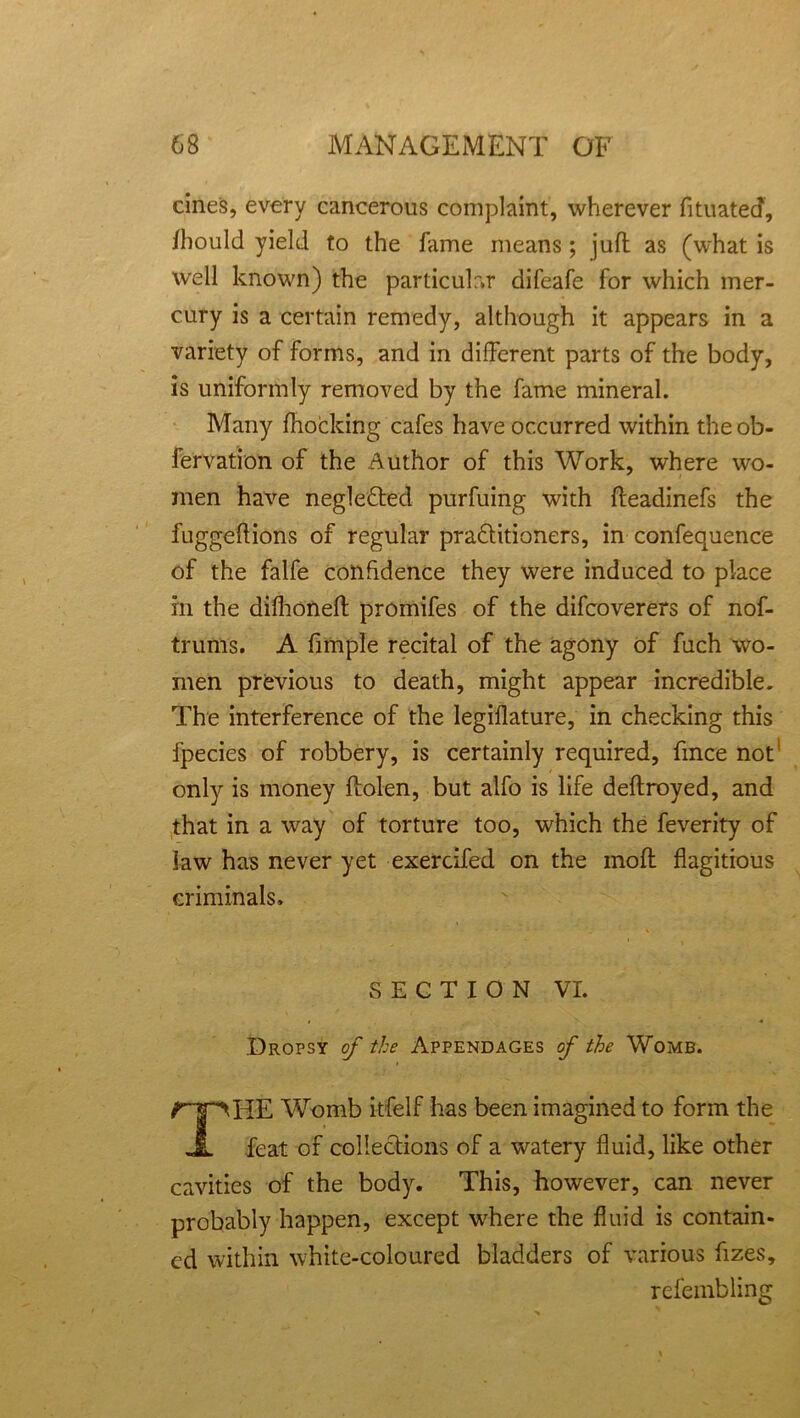 cines, every cancerous complaint, wherever fituatecf, flbould yield to the fame means; juft as (what is well known) the particular difeafe for which mer- cury is a certain remedy, although it appears in a variety of forms, and in different parts of the body, is uniformly removed by the fame mineral. Many fhocking cafes have occurred within the ob- fervation of the Author of this Work, where wo- men have neglected purfuing with fteadinefs the fuggeftions of regular pradtitioners, in confequence of the falfe confidence they were induced to place in the dilhoneft promifes of the difcoverers of nof- trums. A fimple recital of the agony of fuch wo- men previous to death, might appear incredible. The interference of the legiflature, in checking this fpecies of robbery, is certainly required, fince not only is money ftolen, but alfo is life deftroyed, and that in a way of torture too, which the feverity of law has never yet exercifed on the moft flagitious criminals. SECTION VI. Dropsy of the Appendages of the Womb. ripHE Womb itfelf has been imagined to form the JL feat of collections of a watery fluid, like other cavities of the body. This, however, can never probably happen, except where the fluid is contain- ed within white-coloured bladders of various fizes, refembling