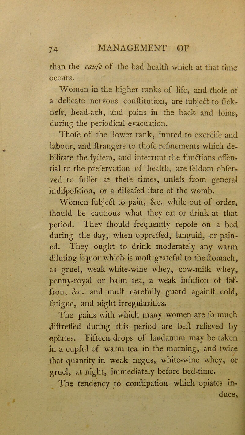 than the caufe of the bad health which at that time occurs. Women in the higher ranks of life, and thofe of a delicate nervous conftitution, are fubjecf to fick- nefs, head-ach, and pains in the back and loins, during the periodical evacuation. Thofe of the lower rank, inured to exercife and labour, and Grangers to thofe refinements which de- bilitate the fyflem, and interrupt the functions efien- tial to the prefervation of health, are feldom obfer- ved to buffer at thefe times, unlefs from general indifpofition, or a difeafed hate of the womb. Women fubjedl to pain, &c. while out of order, fhould be cautious what they eat or drink at that period. They fhould frequently repofe on a bed during the day, when oppreffed, languid, or pain- ed. They ought to drink moderately any warm diluting, liquor which is mofl grateful to theflomach, as gruel, weak white-wine whey, cow-milk whey, penny-royal or balm tea, a weak infufion of faf- fron, Ac. and muff carefully guard againfl cold, fatigue, and night irregularities. The pains with which many women are fo much diftreffed during this period are belt relieved by opiates. Fifteen drops of laudanum may be taken in a cupful of warm tea in the morning, and twice that quantity in weak negus, white-wine whey, or gruel, at night, immediately before bed-time. The tendency to conflipation which opiates in- duce.