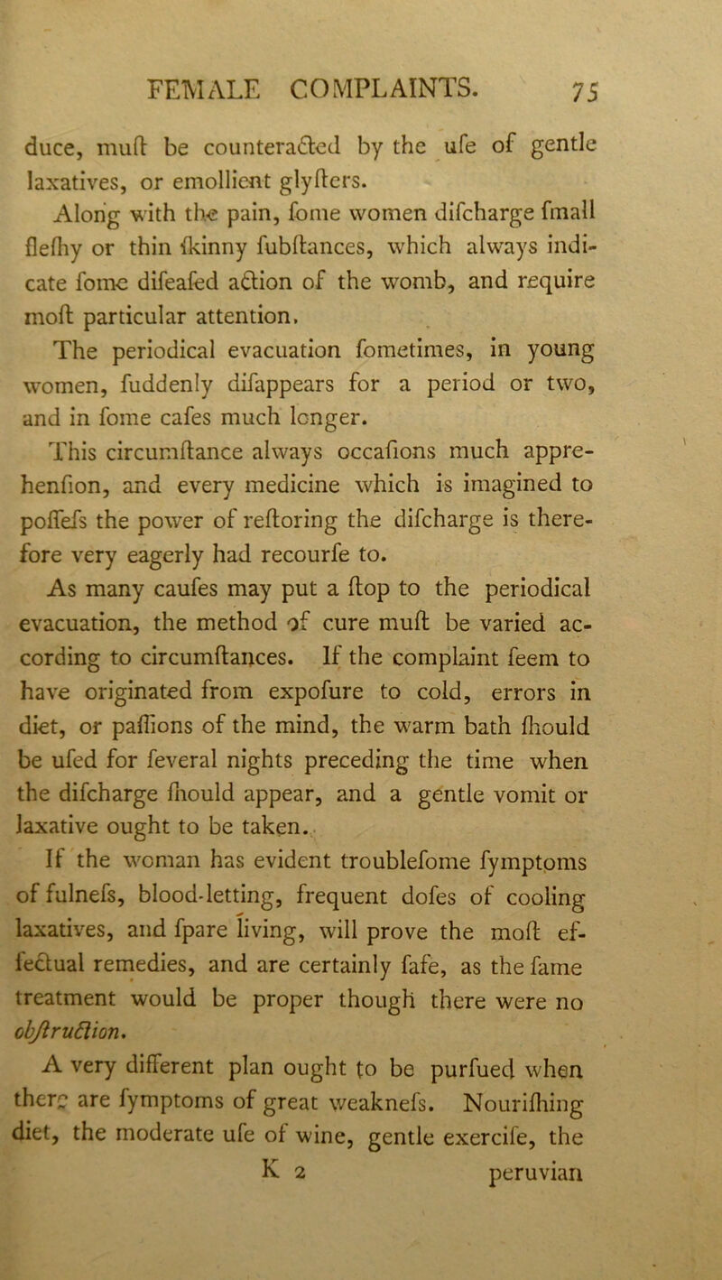 duce, mult be counteracted by the ufe of gentle laxatives, or emollient glyfters. Along with the pain, Come women difcharge fmall flefiiy or thin (kinny fubftances, which always indi- cate forne difeafed aCtion of the womb, and require moil particular attention. The periodical evacuation fometimes, in young women, fuddenly difappears for a period or two, and in fome cafes much longer. This circumftance always occafions much appre- henfion, and every medicine which is imagined to polfefs the power of reftoring the difcharge is there- fore very eagerly had recourfe to. As many caufes may put a (top to the periodical evacuation, the method of cure mufl be varied ac- cording to circumftances. If the complaint feem to have originated from expofure to cold, errors in diet, or paffions of the mind, the warm bath fliould be ufed for feveral nights preceding the time when the difcharge fnould appear, and a gentle vomit or laxative ought to be taken. If the woman has evident troublefome fymptoms of fulnefs, blood-letting, frequent dofes of cooling laxatives, and fpare living, will prove the molt ef- fectual remedies, and are certainly fafe, as the fame treatment would be proper though there were no objiruttion. A very different plan ought to be purfued when there are fymptoms of great weaknefs. Nourifhing diet, the moderate ufe of wine, gentle exercile, the K 2 peruvian