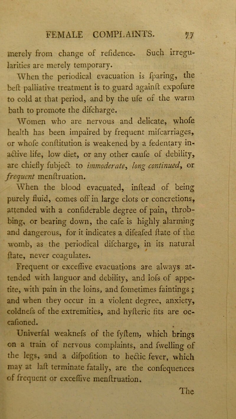 merely from change of refidence. Such irregu- larities are merely temporary. When the periodical evacuation is fparing, the bell palliative treatment is to guard againft expofure to cold at that period, and by the ufe of the warm bath to promote the difcharge. Women who are nervous and delicate, whofe health has been impaired by frequent mifcarriages, or whofe conftitution is weakened by a fedentary in- active life, low diet, or any other caufe of debility, are chiefly fubject to immoderate, long continued, or frequent menftruation. When the blood evacuated, inftead of being purely fluid, comes oft' in large clots or concretions, attended with a confiderable degree of pain, throb- bing, or bearing down, the cafe is highly alarming and dangerous, for it indicates a difeafed ftate of the womb, as the periodical difcharge, in its natural ftate, never coagulates. Frequent or exceflive evacuations are always at- tended with languor and debility, and iofs of appe- tite, wdth pain in the loins, and fometimes faintings; and when they occur in a violent degree, anxiety, coldnefs of the extremities, and hyfteric fits are oc- cafioned. Univerfal weaknefs of the fyftem, which brings on a train of nervous complaints, and fwelling of the legs, and a difpofition to heCtic fever, which may at laft terminate fatally, are the confequences of frequent or exceflive menftruation. The