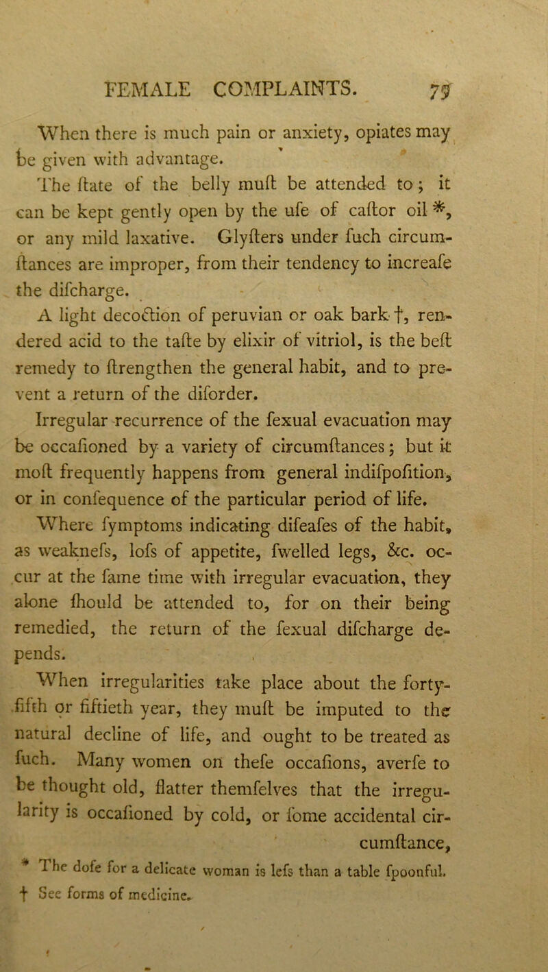 When there is much pain or anxiety, opiates may te given with advantage. The hate of the belly mull be attended to; it can be kept gently open by the ufe of caftor oil or any mild laxative. Glyfters under fuch circum- itances are improper, from their tendency to increafe the difcharge. A light decodtion of peruvian or oak bark f, ren- dered acid to the tafte by elixir of vitriol, is the bed; remedy to (Lengthen the general habit, and to pre- vent a return of the diforder. Irregular recurrence of the fexual evacuation may be occafioned by a variety of circumftances; but it mod frequently happens from general indifpofition, or in confequence of the particular period of life. Where fymptoms indicating difeafes of the habit, as weaknefs, lofs of appetite, fwelled legs, &c. oc- cur at the fame time with irregular evacuation, they alone fhould be attended to, for on their being remedied, the return of the fexual difcharge de- pends. When irregularities take place about the forty- fifth or fiftieth year, they muff be imputed to the natural decline of life, and ought to be treated as fuch. Many women on thefe occafions, averfe to be thought old, flatter themfelves that the irregu- larity is occafioned by cold, or fome accidental cir- cumftance, 7 he dote for a delicate woman is lefs than a table fpoonful. t Sec forms of medicine.