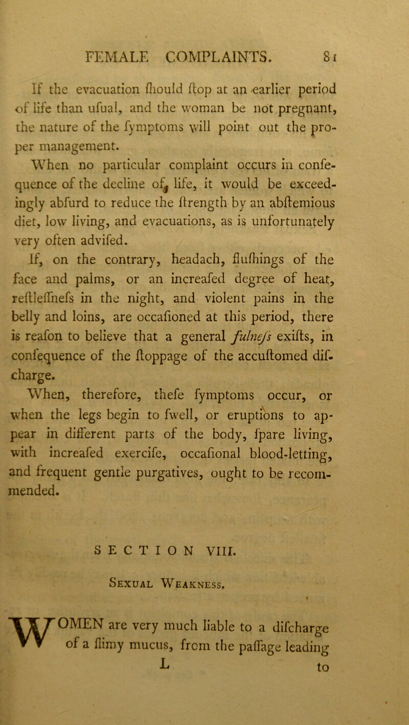 If the evacuation fhould flop at an 'earlier period of life than ufual, and the woman be not pregnant, the nature of the fymptoms \vill point out the pro- per management. When no particular complaint occurs in confe- quence of the decline of^ life, it would be exceed- ingly abfurd to reduce the llrength by an abflemious diet, low living, and evacuations, as is unfortunately very often advifed. If, on the contrary, headach, flufhings of the face and palms, or an increafed degree of heat, refllellnefs in the night, and violent pains in the belly and loins, are occafioned at this period, there is reafon to believe that a general fulnefs exifts, in confequence of the ftoppage of the accuftomed dif- charge. When, therefore, thefe fymptoms occur, or when the legs begin to fwell, or eruptions to ap- pear in different parts of the body, fpare living, with increafed exercife, occafional blood-letting, and frequent gentle purgatives, ought to be recom- mended. SECTION VIII. Sexual Weakness. » WOMEN are very much liable to a difcharge of a flimy mucus, from the paifage leading ■L to
