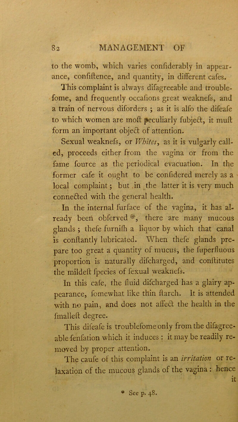 to the womb, which varies confiderably in appear- ance, confidence, and quantity, in different cafes. This complaint is always difagreeable and trouble- fome, and frequently occafions great weaknefs, and a train of nervous diforders ; as it is alfo the difeafe to which women are mod peculiarly fubjeft, it mud form an important objeft of attention. Sexual weaknefs, or Whiles, as it is vulgarly call- ed, proceeds either from the vagina or from the fame fource as the periodical evacuation. In the former cafe it ought to be confidered merely as a local complaint; but in the latter it is very much connefted with the general health. In the internal furface of the vagina, it has al- ready been obferved P, there are many mucous glands ; thefe furnifh a liquor by which that canal Is condantly lubricated. When thefe glands pre- pare too great a quantity of mucus, the fuperfluous proportion is naturally difcharged, and conditutes the mildeft fpecies of fexual weaknefs. In this cafe, the fluid difcharged has a glairy ap- pearance, fomewhat like thin flarch. It is attended with no pain, and does not affetf the health in the dualled degree. This difeafe is troublefome only from the difagree- able fenfation which it induces: it may be readily re- moved by proper attention. The caufe of this complaint is an irritation or re- laxation of the mucous glands of the vagina : hence it * See p. 4S.