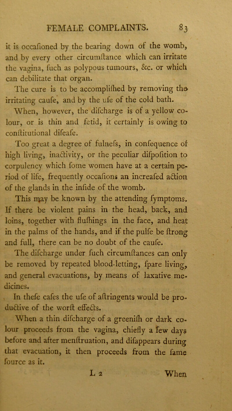 it is occafioned by the bearing down ot the womb, and by every other circumdance which can irritate the vagina, luch as polypous tumours, &c. or which can debilitate that organ. The cure is to be accomplilhed by removing the irritating caufe, and by the ufe of the cold bath. When, however, the difcharge is of a yellow co- lour, or is thin and fetid, it certainly is owing to conditional difeafe. Too great a degree of fulnefs, in confequence of high living, inactivity, or the peculiar difpofition to corpulency which fome women have at a certain pe- riod of life, frequently occafions an increafed aCtion of the glands in the infide of the womb. This rqay be known by the attending fymptoms. If there be violent pains in the head, back, and loins, together with flufhings in the face, and heat in the palms of the hands, and if the pulfe be ftrong and full, there can be no doubt of the caufe. The difcharge under fuch circumdances can only be removed by repeated blood-letting, fpare living, and general evacuations, by means of laxative me- dicines. In thefe cafes the ufe of adringents would be pro- ductive of the word effeCts. When a thin difcharge of a greenifh or dark co- lour proceeds from the vagina, chiefly a few days before and after mendruation, and difappears during that evacuation, it then proceeds from the fame fource as it. L 2 When