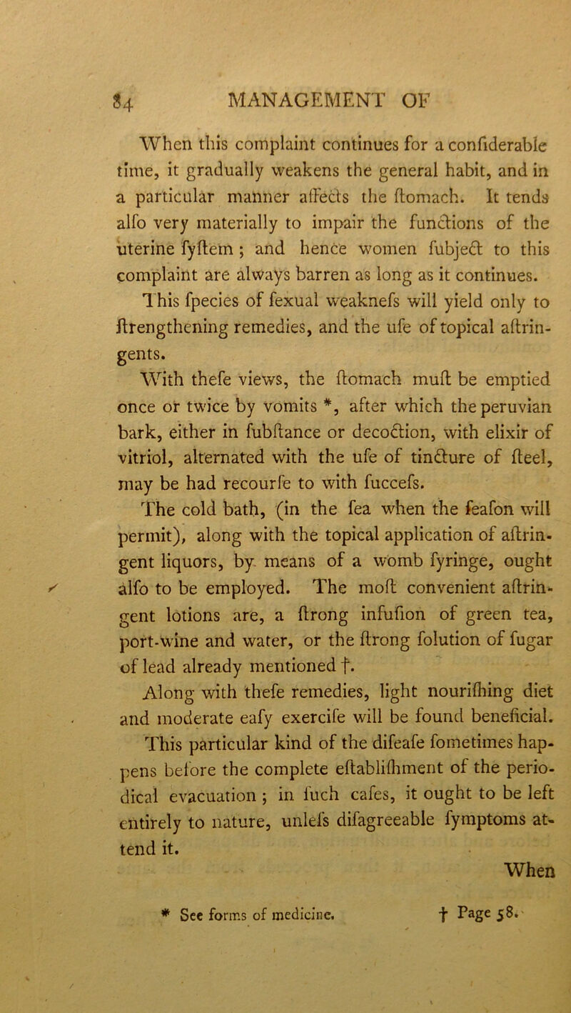 When this complaint continues for a confiderable time, it gradually weakens the general habit, and in a particular manner a (Feds the ftomach. It tends alfo very materially to impair the functions of the uterine fyftem ; and hence women fubjedt to this complaint are always barren as long as it continues. This fpecies of fexual weaknefs will yield only to ftrengthening remedies, and the ufe of topical aftrin- gents. With thefe views, the ftomach mufl be emptied once or twice by vomits *, after which the peruvian bark, either in fubltance or decoction, with elixir of vitriol, alternated with the ufe of tindture of fteel, may be had recourfe to with fuccefs. The cold bath, (in the fea when the feafon will permit), along with the topical application of aftrin- gent liquors, by means of a womb fyringe, ought alfo to be employed. The moft convenient aftrin- gent lotions are, a ftrong infufion of green tea, port-wine and water, or the ftrong folution of fugar of lead already mentioned f. Along with thefe remedies, light nourifhing diet and moderate eafy exercife will be found beneficial. This particular kind of the difeafe fometimes hap- pens before the complete eftablifhment of the perio- dical evacuation ; in iuch cafes, it ought to be left entirely to nature, unlefs difagreeable fymptoms at- tend it. When