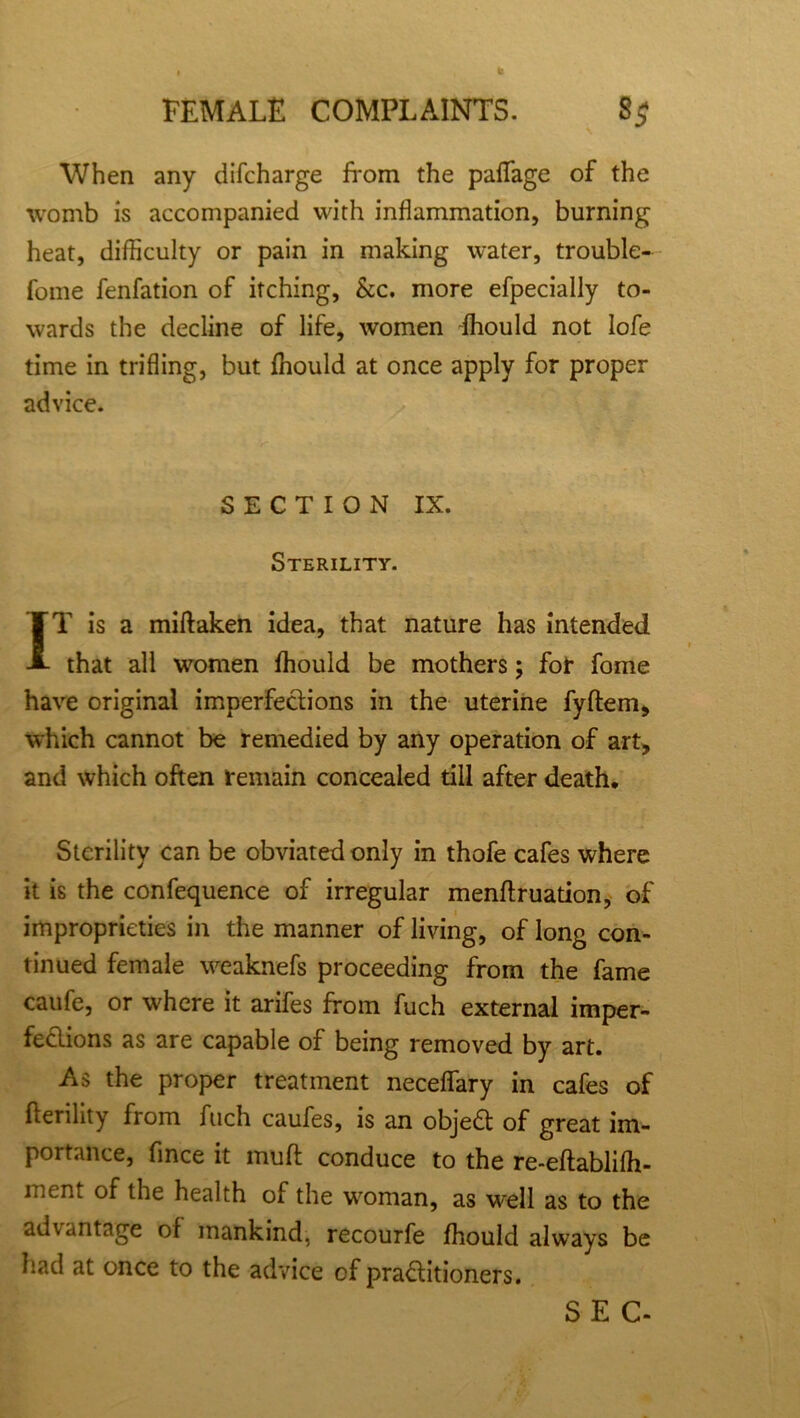 When any difcharge from the paflage of the womb is accompanied with inflammation, burning heat, difficulty or pain in making water, trouble- fome fenfation of itching, kc. more efpecially to- wards the decline of life, women fhould not lofe time in trifling, but fhould at once apply for proper advice. SECTION IX. Sterility. IT is a miftaken idea, that nature has intended that all women fhould be mothers; for fome have original imperfections in the uterine fyftem, which cannot be remedied by any operation of art, and which often remain concealed till after death. Sterility can be obviated only in thofe cafes where it is the confequence of irregular menftruation, of improprieties in the manner of living, of long con- tinued female weaknefs proceeding from the fame caufe, or where it arifes from fuch external imper- fections as are capable of being removed by art. As the proper treatment neceflary in cafes of fterility from fuch caufes, is an objeCt of great im- portance, fince it mu ft conduce to the re-eftablifh- ment of the health of the woman, as well as to the advantage ol mankind, recourfe fhould always be had at once to the advice of practitioners. SEC-