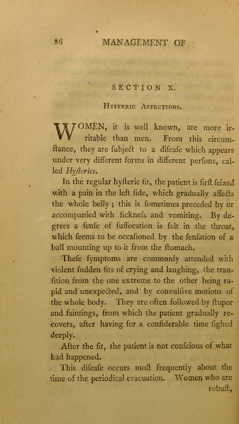 SECTION X. Hysteric Affections. OMEN, it is well known, are more ir- ritable than men. From this circum- fiance, they are fubjeCt to a difeafe which appears under very different forms in different perfons, cal- led Hyjterics. In the regular hyfleric fit, the patient is firft feized with a pain in the left fide, which gradually affects the whole belly ; this is fometimes preceded by or accompanied with ficknefs and vomiting. By de- grees a fenfe of fuffocation is felt in the throat, which feems to be occafioned by the fenfation of a ball mounting up to it from the ftomach. Thefe fymptoms are commonly attended with violent fudden fits of crying and laughing, the tran- fition from the one extreme to the other being ra- pid and unexpected, and by convulfive motions of the whole body. They are often followed by ftupor and faintings, from which the patient gradually re- covers, after having for a confiderable time fighed deeply. After the fit, the patient is not confcious of what had happened. This difeafe occurs molt frequently about the time of the periodical evacuation. Women who are rebuff