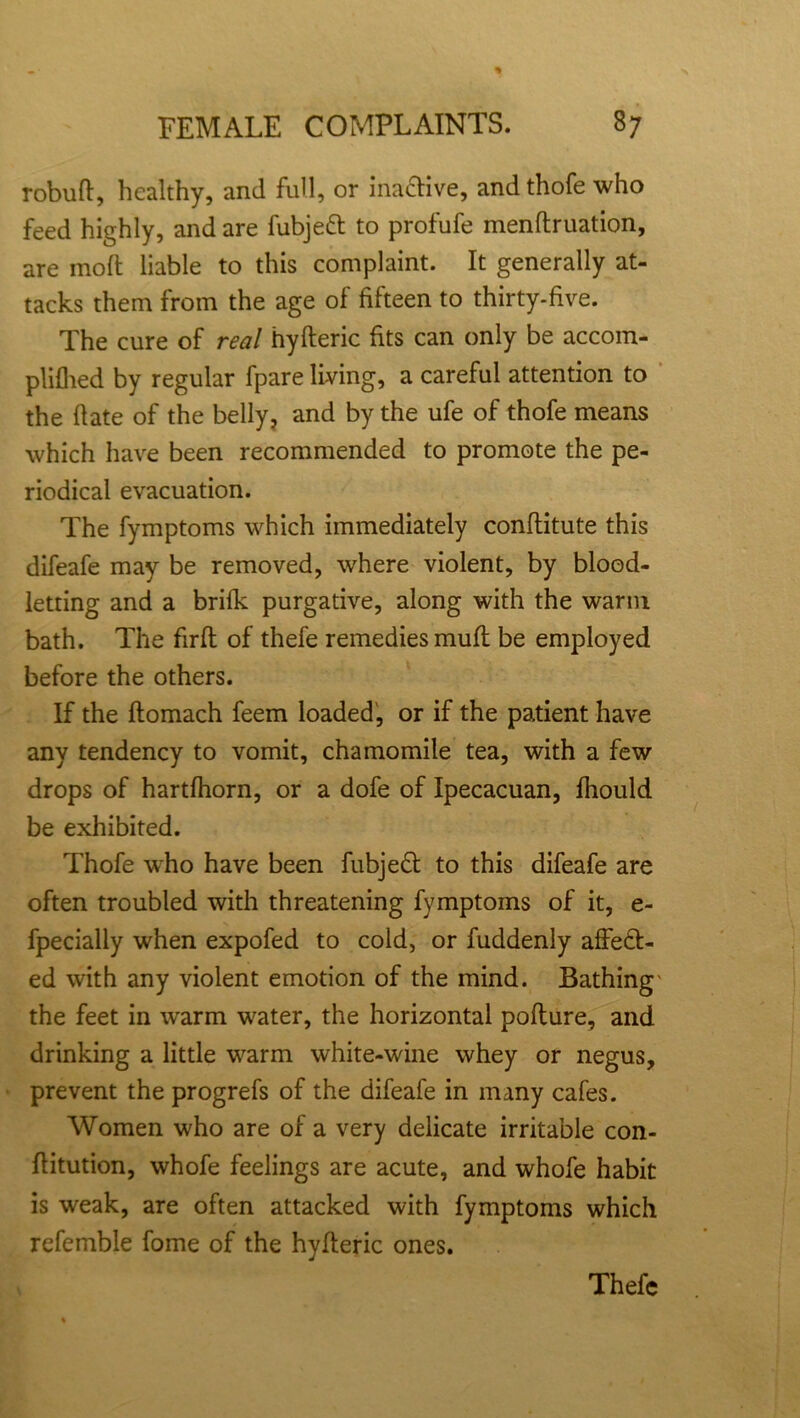 robuft, healthy, and full, or ina&ive, and thofe who feed highly, and are fubjeft to profufe menftruation, are molt liable to this complaint. It generally at- tacks them from the age of fifteen to thirty-five. The cure of real hyfleric fits can only be accom- plifhed by regular fpare living, a careful attention to the date of the belly, and by the ufe of thofe means which have been recommended to promote the pe- riodical evacuation. The fymptoms which immediately conflitute this difeafe may be removed, where violent, by blood- letting and a brifk purgative, along with the warm bath. The firft of thefe remedies muft be employed before the others. If the ftomach feem loaded, or if the patient have any tendency to vomit, chamomile tea, with a few drops of hartfhorn, or a dofe of Ipecacuan, fhould be exhibited. Thofe who have been fubjeCt to this difeafe are often troubled with threatening fymptoms of it, e- fpecially when expofed to cold, or fuddenly affect- ed with any violent emotion of the mind. Bathing' the feet in warm water, the horizontal pofture, and drinking a little warm white-wine whey or negus, prevent the progrefs of the difeafe in many cafes. Women who are of a very delicate irritable con- Ilitution, whofe feelings are acute, and whofe habit is weak, are often attacked with fymptoms which referable fome of the hyfleric ones.