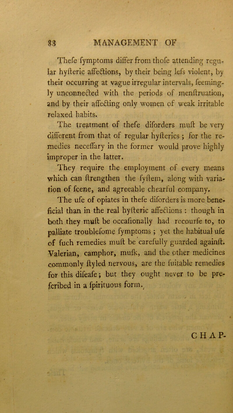 Thefe fymptoms differ from thofe attending regu- lar hyfteric affeCtions, by their being lefs violent, by their occurring at vague irregular intervals, feeming- ly unconnected with the periods of menftruation, and by their affeCting only women of weak irritable relaxed habits. The treatment of thefe diforders muff be very different from that of regular hyfterics; for the re- medies neceffary in the former would prove highly improper in the latter. They require the employment of every means which can ftrengthen the fyflem, along with varia- tion of fcene, and agreeable chearful company. The ufe of opiates in thefe diforders is more bene- ficial than in the real hyfteric affections: though in both they mufl be occafionaily had recourfe to, to palliate troublefome fymptoms; yet the habitual ufe of fuch remedies muff be carefully guarded againft. Valerian, camphor, mufk, and the other medicines commonly ftyled nervous, are the fuitable remedies for this difeafe; but they ought never to be pre- scribed in a fpirituous form.. CHAP-