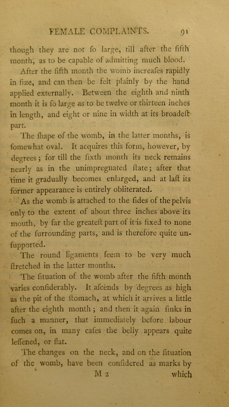 though they are not fo large, till after the fifth month, as to be capable of admitting much blood. After the fifth month the womb increafes rapidly in llze, and can then be felt plainly by the hand applied externally. Between the eighth and ninth month it is fo large as to be twelve or thirteen inches in length, and eight or nine in width at its broadeff part. The fhape of the womb, in the latter months, is fomewhat oval. It acquires this form, however, by degrees; for till the fixth month its neck remains nearly as in the unimpregnated ftate; after that time it gradually becomes enlarged, and at laft its former appearance is entirely obliterated. As the womb is attached to the Tides of the pelvis only to the extent of about three inches above its mouth, by far the greatelf part of it-is fixed to none of the furrounding parts, and is therefore quite un- fupported. The round ligaments feem to be very much flretched in the latter months. The fituation of the womb after the fifth month varies confiderably. It afcends by degrees as high as the pit of the ftomach, at which it arrives a little after the eighth month ; and then it again finks in fuch a manner, that immediately before labour comes on, in many cafes the belly appears quite lefiened, or flat. The changes on the neck, and on the fituation of the womb, have been confidered as marks by M 2 which
