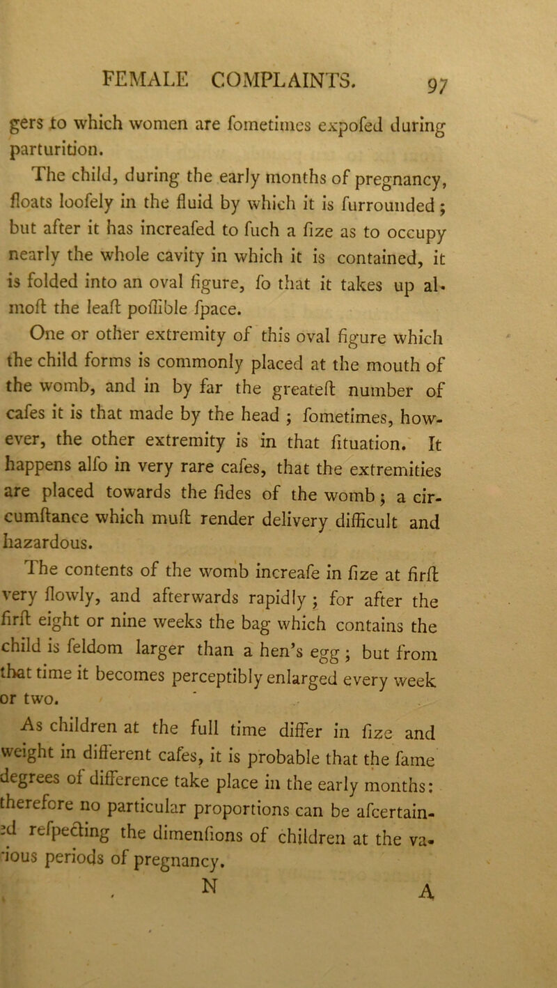 gers to which women are fometimes expofed during parturition. The child, during the early months of pregnancy, floats loofely in the fluid by which it is furrounded; but after it has increafed to fuch a fize as to occupy nearly the whole cavity in which it is contained, it is folded into an oval figure, fo that it takes up aL mod the lead pofllble fpace. One or other extremity of this oval figure which the child forms is commonly placed at the mouth of the womb, and in by far the greated number of cafes it is that made by the head ; fometimes, how- ever, the other extremity is in that dtuation. It happens alfo in very rare cafes, that the extremities are placed towards the Tides of the womb 5 a cir- cumdance which mud render delivery difficult and hazardous. dhe contents of the womb increafe in fize at fird very flowly, and afterwards rapidly ; for after the fird eight or nine weeks the bag which contains the child is feldom larger than a hen’s egg; but from that time it becomes perceptibly enlarged every week or two. As children at the full time differ in fize and weight in different cafes, it is probable that the fame degrees of difference take place in the early months: therefore no particular proportions can be afcertain- xl reflecting the dimenfions of children at the va- 'ious periods of pregnancy. N A