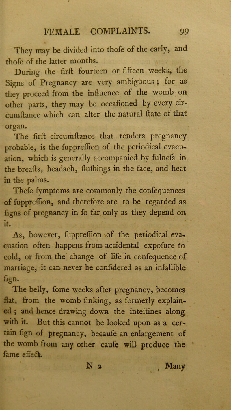 They may be divided into thofe of the early, and thofe of the latter months. During the firft fourteen of fifteen weeks, the Signs of Pregnancy are very ambiguous ; for as they proceed from the influence of the womb on other parts, they may be occafioned by every cir- cumftance which can alter the natural ftate of that organ. The flrft circumflance that renders pregnancy probable, is the fuppreflion of the periodical evacu- ation, which is generally accompanied by fulnefs in the breads, headach, flufliings in the face, and heat in the palms. Thefe fymptoms are commonly the confequences of fuppreflion, and therefore are to be regarded as iigns of pregnancy in fo far only as they depend on • • it. As, however, fuppreflion .of the periodical eva- cuation often happens from accidental expofure to cold, or from the change of life in confequence of marriage, it can never be confldered as an infallible fign. The belly, fome weeks after pregnancy, becomes flat, from the womb finking, as formerly explain- ed ; and hence drawing down the inteltines along with it. But this cannot be looked upon as a cer- tain fign of pregnancy, becaufe an enlargement of the womb from any other caufe will produce the fame effe£i N a ( Many