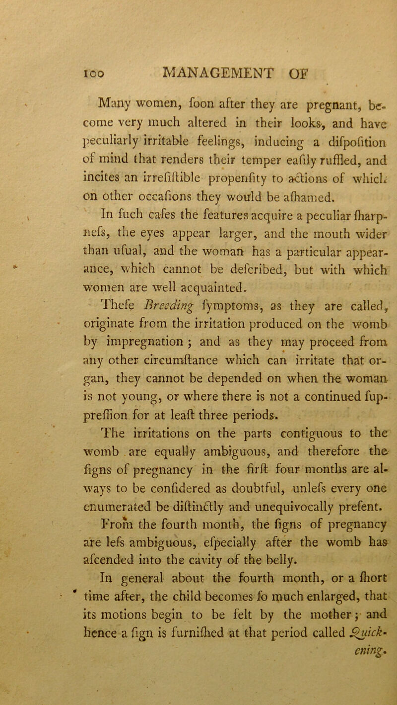 Many women, foon after they are pregnant, be- come very much altered in their looks, and have peculiarly irritable feelings, inducing a difpofition of mind that renders their temper eafdy ruffled, and incites an irrefillible propenfity to actions of which on other occafions they would be afhamed. In fuch cafes the features acquire a peculiar fharp- nefs, the eyes appear larger, and the mouth wider than ufual, and the woman has a particular appear- ance, which cannot be deferibed, but with which women are well acquainted. Thefe Breeding fymptoms, as they are called, originate from the irritation produced on the womb by impregnation ; and as they may proceed from any other circumftance which can irritate that or- gan, they cannot be depended on when the woman is not young, or where there is not a continued fup- preffion for at lead three periods. The irritations on the parts contiguous to the womb are equally ambiguous, and therefore the figns of pregnancy in the firft four months are al- ways to be confidered as doubtful, unlefs every one enumerated be diftin&ly and unequivocally prefent. From the fourth month, the figns of pregnancy are lefs ambiguous, efpecially after the womb has afeended into the cavity of the belly. In general about the fourth month, or a fhort time after, the child becomes fo much enlarged, that its motions begin to be felt by the mother; and hence a fign is furnifhed at that period called Quick- ening.