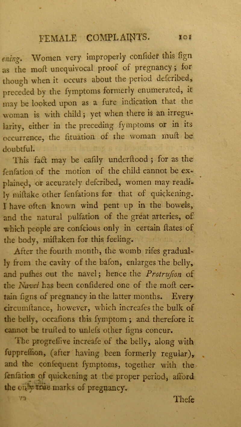 ening. Women very improperly confider this fign as the molt unequivocal proof of pregnancy; for though when it occurs about the period defcribed, preceded by the fymptoms formerly enumerated, it may be looked upon as a fure indication that the woman is with child; yet when there is an irregu- larity, either in the preceding fymptoms or in its occurrence, the fituation of the woman mud be doubtful. This fact may be eafily undcrftood ; for as the fenfation of the motion of the child cannot be ex- plained, or accurately defcribed, women may readi- ly miftake other fenfations for that of quickening. I have often known wind pent up in the bowels, and the natural pulfation of the great arteries, of which people are confcious only in certain hates of the body, miftaken for this feeling. After the fourth month, the womb rifes gradual- ly from the cavity of the bafon, enlarges the belly, and pufhes out the navel; hence the Protrufion of the Navel has been confidered one of the moll: cer- tain figns of pregnancy in the latter months. Every circumllance, however, which increafes the bulk of the belly, occafions this fymptom ; and therefore it cannot be trufted to unlefs other figns concur. The progreffive increafe of the belly, along with fuppreffion, (after having been formerly regular), and the confequent fymptoms, together with the fenfation of quickening at the proper period, afford the ou$p tnifc marks of pregnancy. Thefc