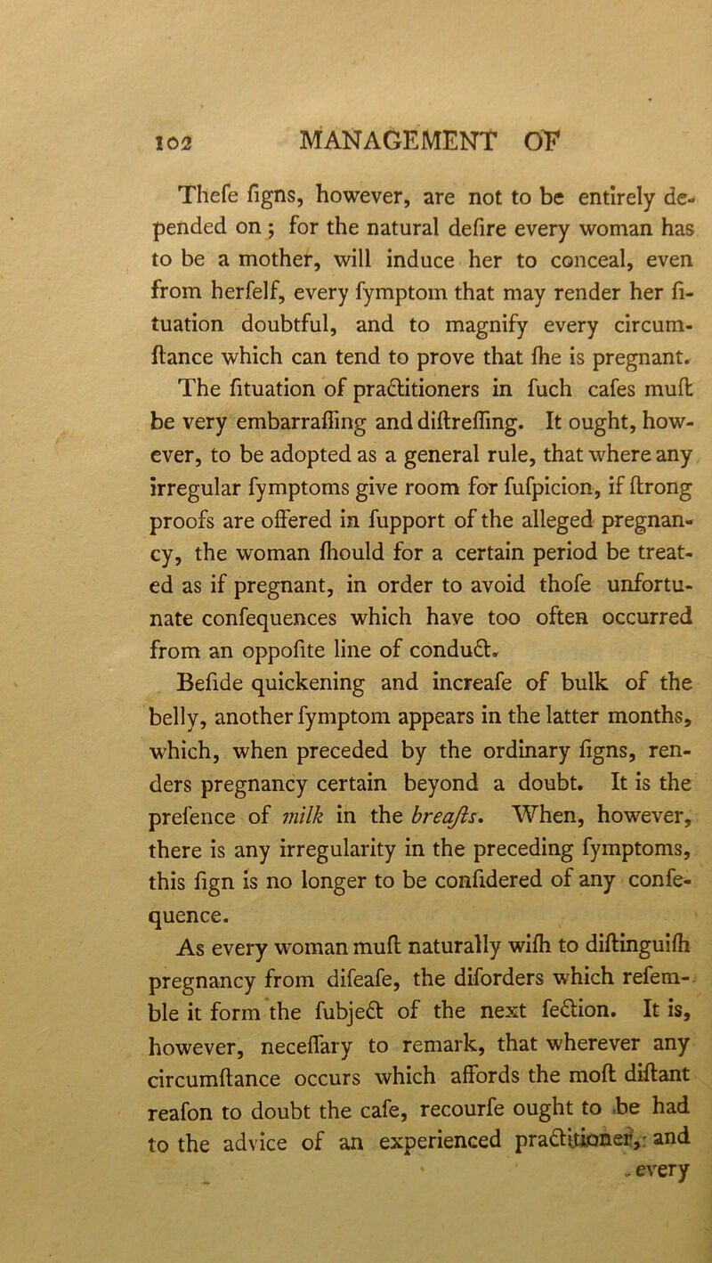 Thefe figns, however, are not to be entirely de- pended on; for the natural defire every woman has to be a mother, will induce her to conceal, even from herfelf, every fymptom that may render her fi- tuation doubtful, and to magnify every circum- ftance which can tend to prove that fhe is pregnant. The fituation of practitioners in fuch cafes muft be very embarraffing and diftreffmg. It ought, how- ever, to be adopted as a general rule, that where any irregular fymptoms give room for fufpicion, if ftrong proofs are offered in fupport of the alleged pregnan- cy, the woman fhould for a certain period be treat- ed as if pregnant, in order to avoid thofe unfortu- nate confequences which have too often occurred from an oppofite line of conduCti Befide quickening and increafe of bulk of the belly, another fymptom appears in the latter months, which, when preceded by the ordinary figns, ren- ders pregnancy certain beyond a doubt. It is the prefence of milk in the breajls. When, however, there is any irregularity in the preceding fymptoms, this fign is no longer to be confidered of any confe- quence. As every woman mull naturally wifh to diftinguifh pregnancy from difeafe, the diforders which refera- ble it form the fubjeCt of the next feCtion. It is, however, neceffary to remark, that wherever any circumftance occurs which affords the mofl diflant reafon to doubt the cafe, recourfe ought to be had to the advice of an experienced pra&itioneiy and .every