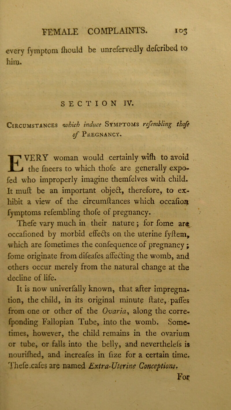 every fymptom fliould be unrefervedly defcribe4 to him. SECTION IV. Circumstances •which induce Symptoms refembling thofe of Pregnancy. EVERY woman would certainly wifh to avoid the fneers to which thofe are generally expo- fed who improperly imagine themfelves with child. It mull be an important objett, therefore, to ex- hibit a view of the circumftances which occafioa fymptoms refembling thofe of pregnancy. Thefe vary much in their nature ; for fome are occafioned by morbid effects on the uterine fyftem, which are fometimes the confequence of pregnancy ; fome originate from difeafes affe&ing the womb, and others occur merely from the natural change at the decline of life. It is now univerfally known, that after impregna- tion, the child, in its original minute date,. pafies from one or other of the Ovaria, along the corre- fponding Fallopian Tube, into the womb. Some- times, however, the child remains in the ovarium or tube, or falls into the belly, and neverthelels is nourifhed, and increafes in fize for a certain time. Thefe .cafes are named Extra-Uterine Conceptions. For