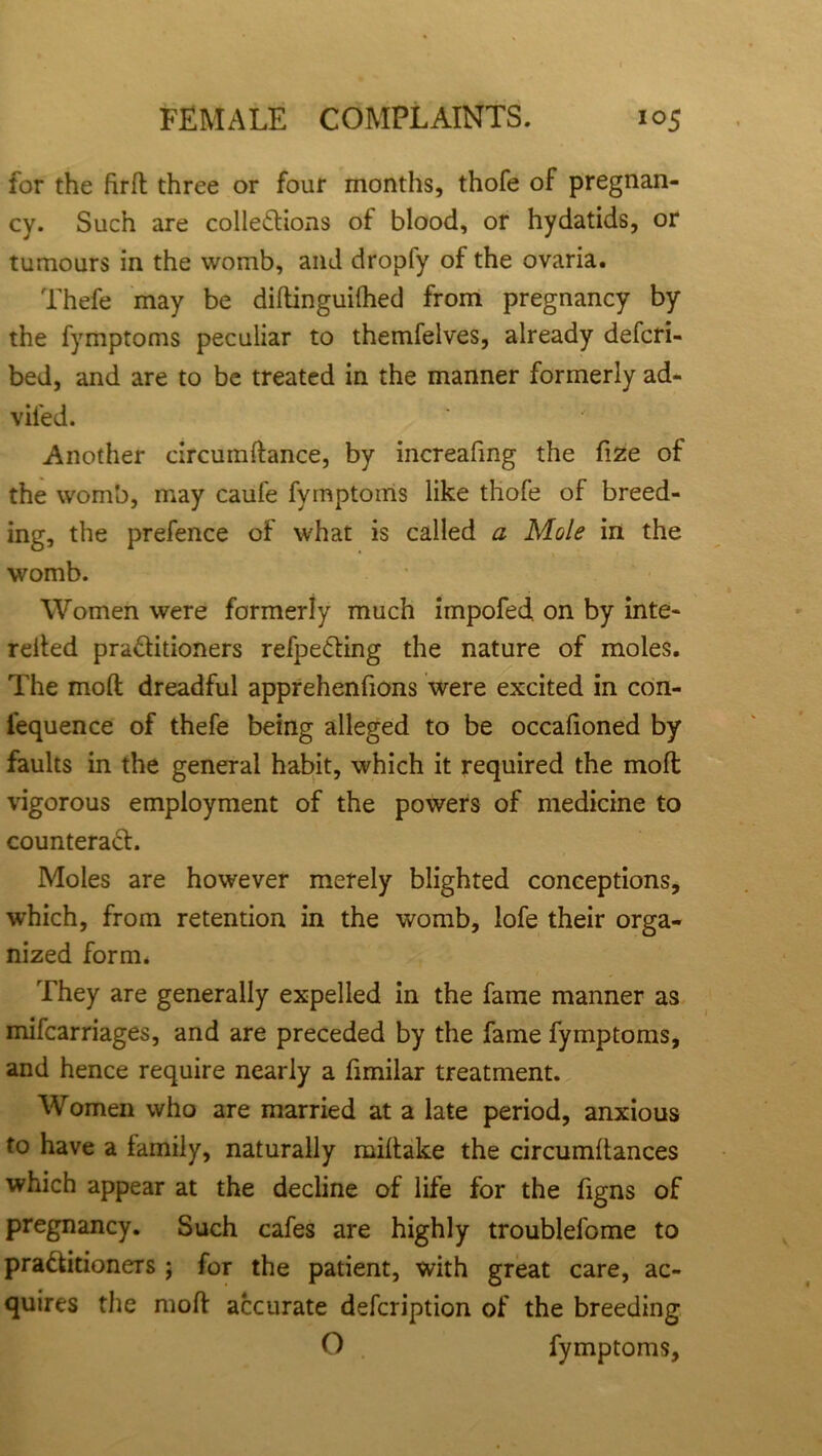 for the firfl three or four months, thofe of pregnan- cy. Such are collections of blood, or hydatids, or tumours in the womb, and dropfy of the ovaria. Thefe may be diftinguifhed from pregnancy by the fymptoms peculiar to themfelves, already descri- bed, and are to be treated in the manner formerly ad- vifed. Another circumftance, by increafing the fize of the womb, may caufe Symptoms like thofe of breed- ing, the prefence of what is called a Mole in the womb. Women were formerly much impofed on by inte- relied practitioners refpeCting the nature of moles. The molt dreadful apprehenfions were excited in con- sequence of thefe being alleged to be occafioned by faults in the general habit, which it required the mod vigorous employment of the powers of medicine to counteract. Moles are however merely blighted conceptions, which, from retention in the womb, lofe their orga- nized form. They are generally expelled in the fame manner as mifcarriages, and are preceded by the fame fymptoms, and hence require nearly a Similar treatment. Women who are married at a late period, anxious to have a family, naturally miltake the circumdances which appear at the decline of life for the Signs of pregnancy. Such cafes are highly troublefome to practitioners ; for the patient, with great care, ac- quires the mod accurate description of the breeding O fymptoms,