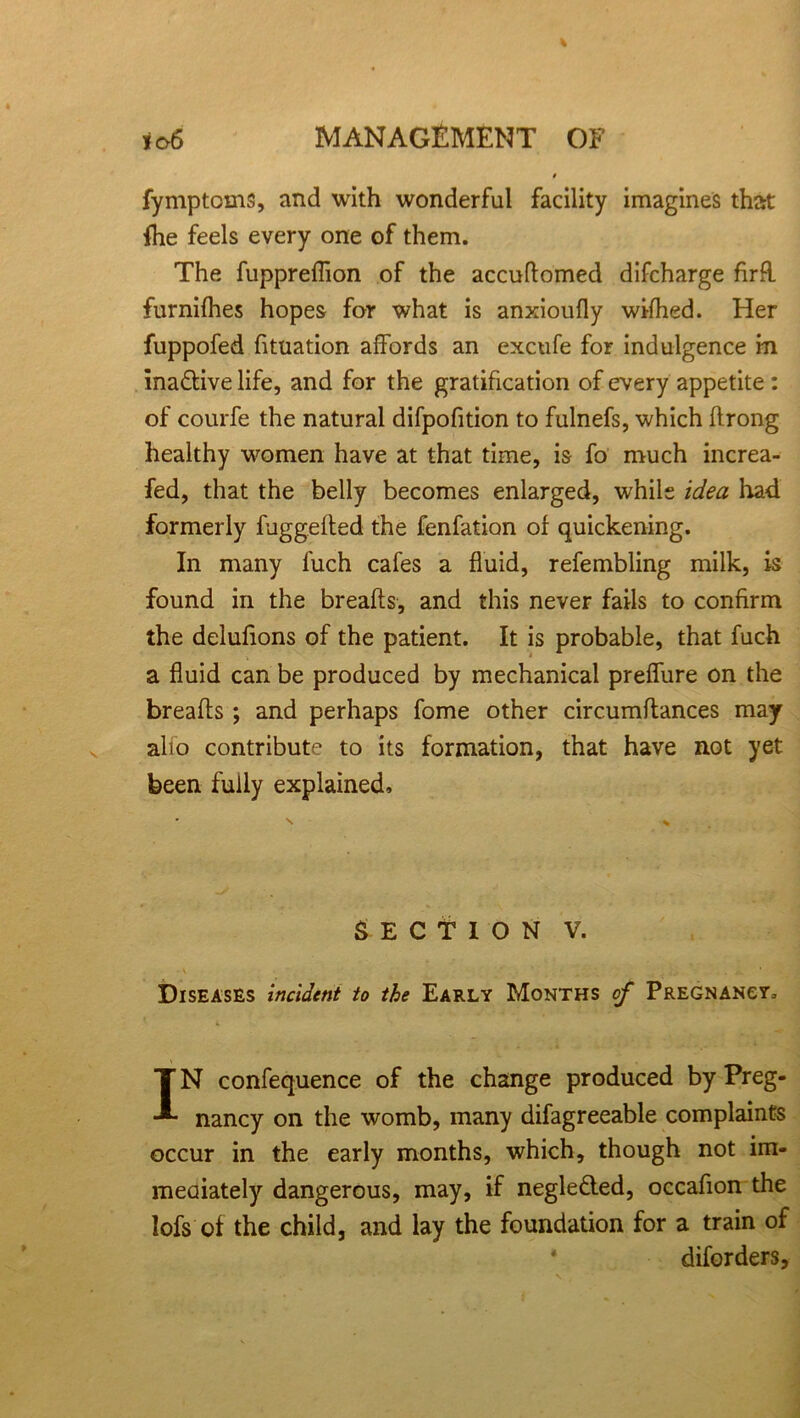 fymptcms, and with wonderful facility imagines that fhe feels every one of them. The fuppreflion of the accudomed difcharge firR furnifhes hopes for what is anxioufly wifhed. Her fuppofed dtuation affords an excufe for indulgence m ina&ive life, and for the gratification of every appetite : of courfe the natural difpofition to fulnefs, which ftrong healthy women have at that time, is fo much increa- sed, that the belly becomes enlarged, while idea had formerly fuggeded the fenfation of quickening. In many fuch cafes a fluid, refembling milk, is found in the breads, and this never fails to confirm the delufions of the patient. It is probable, that fuch a fluid can be produced by mechanical preffure on the breads ; and perhaps fome other circumdances may alio contribute to its formation, that have not yet been fully explained. SECTION V. Diseases incident to the Early Months of Pregnancy, IN confequence of the change produced by Preg- nancy on the womb, many difagreeable complaints occur in the early months, which, though not im- mediately dangerous, may, if negle&ed, occadon the lofs of the child, and lay the foundation for a train of diforders.