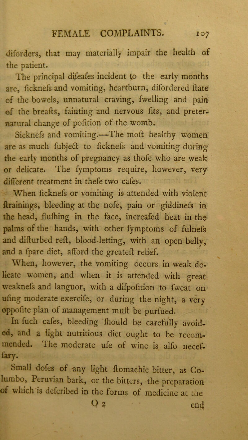 diforders, that may materially impair the health of the patient. The principal difeafes incident tp the early months are, ficknefs and vomiting, heartburn, difordered Hate of the bowels, unnatural craving, fwelling and pain of the breafts, fainting and nervous fits, and preter- natural change of pofition of the womb. Sicknefs and vomiting.—The moft healthy women are as much fubjeft to ficknefs and v-omiting during the early months of pregnancy as thofe who are weak or delicate. The fymptoms require, however, very different treatment in thefe two cafes. When ficknefs or vomiting is attended with violent ftrainings, bleeding at the nofe, pain or giddinefs in the head, fluffing in the face, increafed heat in the palms of the hands, with other fymptoms of fulnefs and difturbed reft, blood-letting, with an open belly, and a fpare diet, afford the greateft relief. When, however, the vomiting occurs in weak de- licate women, and when it is attended with great weaknefs and languor, with a difpofition to fweat on ufing moderate exercife, or during the night, a very oppofite plan of management muft be purfued. In fuch cafes, bleeding ffould be carefully avoid- ed, and a light nutritious diet ought to be recom- mended. The moderate ufe of wine is alfo necef- fary. Small dofes of any light ftomachic bitter, as Co- lumbo, Peruvian bark, or the bitters, the preparation of which is delcribed in the forms of medicine at die