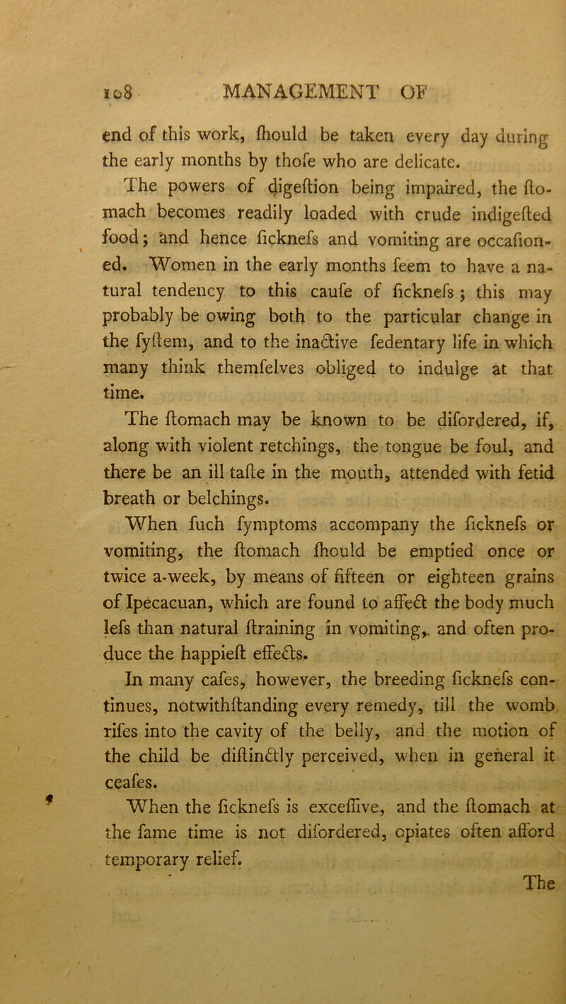 end of this work, fhould be taken every day during the early months by thofe who are delicate. The powers of digeftion being impaired, the fto- mach becomes readily loaded with crude indigefted food j and hence ficknefs and vomiting are occasion- ed. Women in the early months feem to have a na- tural tendency to this caufe of ficknefs ; this may probably be owing both to the particular change in the fyftem, and to the inactive fedentary life in which many think themfelves obliged to indulge at that time. The ftomach may be known to be difordered, if, along with violent retchings, the tongue be foul, and there be an ill take in the mouth, attended with fetid breath or belchings. When fuch Symptoms accompany the ficknefs or vomiting, the ftomach fhould be emptied once or twice a*week, by means of fifteen or eighteen grains of Ipecacuan, which are found to affeft the body much lefs than natural {training in vomiting,, and often pro- duce the happieft effects. In many cafes, however, the breeding ficknefs con- tinues, notwithftanding every remedy, till the womb rifes into the cavity of the belly, and the motion of the child be diftindtly perceived, when in general it ceafes. When the ficknefs is exceflive, and the ftomach at the fame time is not difordered, opiates often afford temporary relief. The