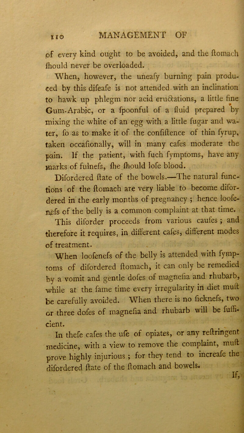 I IO of every kind ought to be avoided, and the ftomach Ihould never be overloaded. When, however, the uneafy burning pain produ- ced by this difeafe is not attended with an inclination to hawk up phlegm nor acid eructations, a little fine Gum-Arabic, or a fpoonful of a fluid prepared by mixing the white of an egg with a little fugar and wa- ter, fo as to make it of the confidence of thin fyrup, taken occafionally, will in many cafes moderate the pain. If the patient, with fuch fymptoms, have any marks of fulnefs, fhe fhould lofe blood. Difordered (late of the bowels.—The natural func- tions of the ftomach are very liable to become difor- dered in the early months of pregnancy ; hence loofe- nefs of the belly is a common complaint at that time. This diforder proceeds from various caufes ; and therefore it requires, in different cafes, different modes of treatment. When loofenefs of the belly is attended with fymp- toms of difordered ftomach, it can only be remedied by a vomit and gentle dofes of magnefia and rhubarb, while at the fame time every irregularity in diet muft be carefully avoided. When there is no ficknefs, two or three dofes of magnefia and rhubarb will be fuffi- cient. In thefe cafes the ufe of opiates, or any reftringent medicine, with a view to remove the complaint, muft prove highly injurious ; for they tend to increafe the difordered ftate of the ftomach and bowels.
