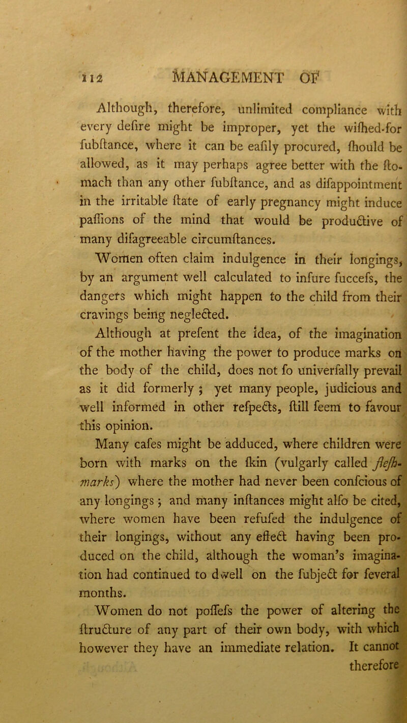Although, therefore, unlimited compliance with every defire might be improper, yet the wifhed-for lubftance, where it can be eafily procured, fhould be allowed, as it may perhaps agree better with the fto- mach than any other fubltance, and as difappointment in the irritable date of early pregnancy might induce paffions of the mind that would be productive of many difagreeable circumftances. Women often claim indulgence in their longings, by an argument well calculated to infure fuccefs, the dangers which might happen to the child from their cravings being neglected. Although at prefent the idea, of the imagination of the mother having the power to produce marks on the body of the child, does not fo univerlally prevail as it did formerly ; yet many people, judicious and well informed in other refpeCts, (till feem to favour this opinion. Many cafes might be adduced, where children were born with marks on the fkin (vulgarly called fiejh- marks) v/here the mother had never been confcious of any longings; and many inftances might alfo be cited, where women have been refufed the indulgence of their longings, without any effeCt having been pro- duced on the child, although the woman’s imagina- tion had continued to dwell on the fubjeCt for feveral months. Women do not poffefs the power of altering the ftruCture of any part of their own body, with which however they have an immediate relation. It cannot therefore