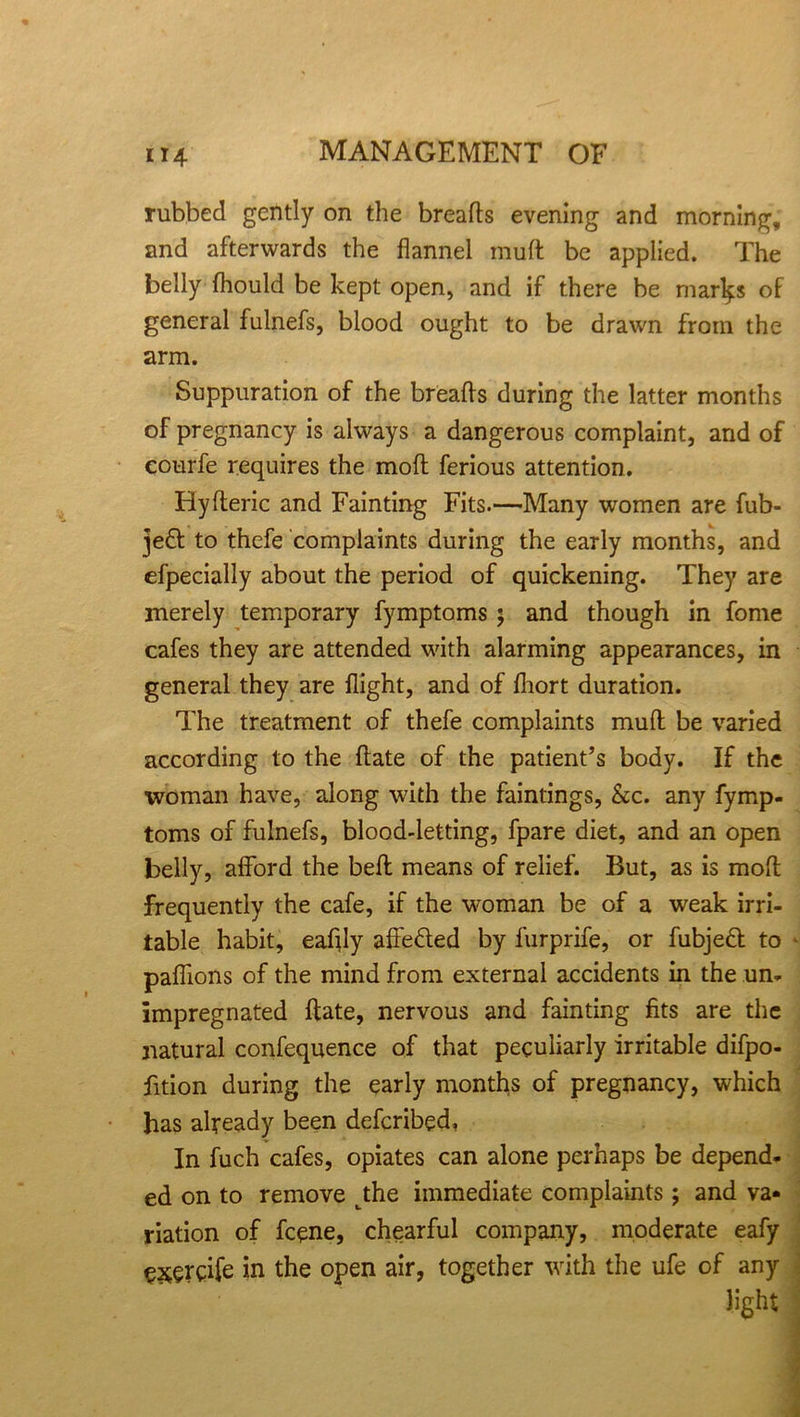 rubbed gently on the breads evening and morning, and afterwards the flannel mud be applied. The belly fliould be kept open, and if there be mar^s of general fulnefs, blood ought to be drawn from the arm. Suppuration of the breads during the latter months of pregnancy is always a dangerous complaint, and of eourfe requires the mod ferious attention. Hyderic and Fainting Fits.—Many women are fub- jed to thefe complaints during the early months, and efpecially about the period of quickening. They are merely temporary fymptoms 5 and though in fome cafes they are attended with alarming appearances, in general they are flight, and of fliort duration. The treatment of thefe complaints mud be varied according to the date of the patient’s body. If the woman have, along with the faintings, &c. any fymp- toms of fulnefs, blood-letting, fpare diet, and an open belly, afford the bed means of relief. But, as is mod frequently the cafe, if the woman be of a weak irri- table habit, eaflly affeded by furprife, or fubjed to * pafiions of the mind from external accidents in the un- impregnated date, nervous and fainting fits are the natural confequence of that peculiarly irritable difpo- fition during the early months of pregnancy, which has already been defcribed, In fuch cafes, opiates can alone perhaps be depend- ed on to remove tthe immediate complaints; and va« riation of fcene, chearful company, moderate eafy CXerdfe in the open air, together with the ufe of any light