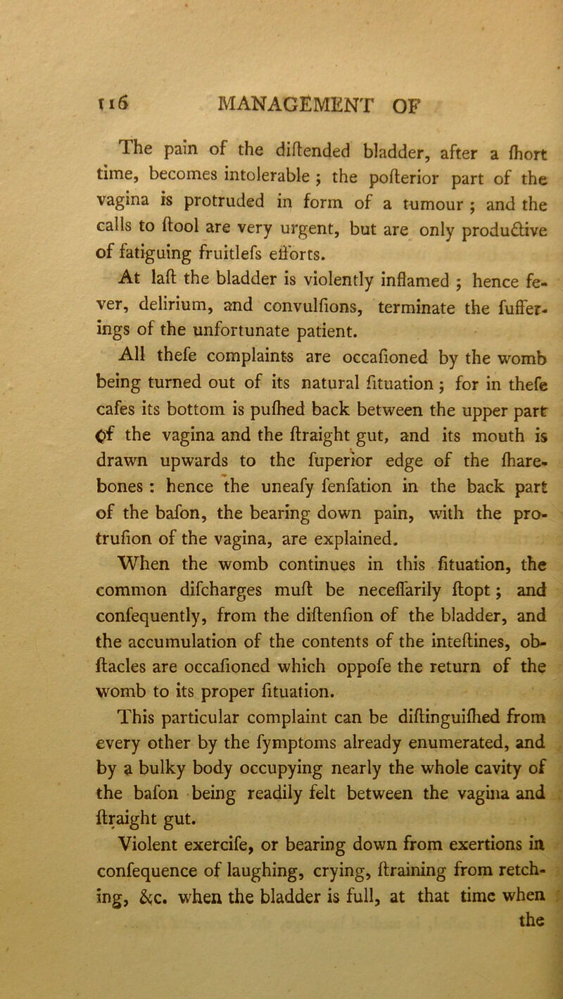 The pain of the diftended bladder, after a fhort time, becomes intolerable ; the pofterior part of the vagina is protruded in form of a tumour ; and the calls to (tool are very urgent, but are only productive of fatiguing fruitlefs elforts. At laft the bladder is violently inflamed ; hence fe- ver, delirium, and convulfions, terminate the fuffer- ings of the unfortunate patient. All thefe complaints are occafioned by the womb being turned out of its natural fituation; for in thefe cafes its bottom is pufhed back between the upper part Of the vagina and the ftraight gut, and its mouth is drawn upwards to the fuperior edge of the fhare- *• bones: hence the uneafy fenfation in the back part of the bafon, the bearing down pain, with the pro- trufion of the vagina, are explained. When the womb continues in this fituation, the common difcharges muff be necefiarily flopt; and confequently, from the diftenfion of the bladder, and the accumulation of the contents of the inteftines, ob- ftacles are occafioned which oppofe the return of the womb to its proper fituation. This particular complaint can be diftinguilhed from every other by the fymptoms already enumerated, and by a bulky body occupying nearly the whole cavity of the bafon being readily felt between the vagina and ftraight gut. Violent exercife, or bearing down from exertions in confequence of laughing, crying, draining from retch- ing, &c. when the bladder is full, at that time when the