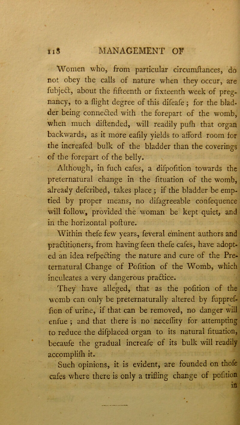 Women who, from particular circumftances, do not obey the calls of nature when they occur, are fubjedt, about the fifteenth or fixteenth week of preg- nancy, to a flight degree of this difeafe ; for the blad- der being connected with the forepart of the womb, when much diftended, will readily pufh that organ backwards, as it more eafily yields to afford room for the increafed bulk of the bladder than the coverings of the forepart of the belly. Although, in fuch cafes, a difpofition towards the preternatural change in the fituation of the womb, already defcribed, takes place ; if the bladder be emp- tied by proper means, no difagreeable confequence will follow, provided the woman be kept quiet, and in the horizontal pofture. Within thefe few years, feveral eminent authors and practitioners, from having feen thefe cafes, have adopt- ed an idea refpeCting the nature and cure of the Pre- ternatural Change of Pofition of the Womb, which inculcates a very dangerous practice. They have alleged, that as the pofition of the womb can only be preternaturally altered by fuppref- fion of urine, if that can be removed, no danger will enfue ; and that there is no neceffity for attempting to reduce the difplaced organ to its natural fituation, becaufe the gradual increafe of its bulk will readily accomplifh it. Such opinions, it is evident, are founded on thofe cafes where there is only a trifling change of pofition in