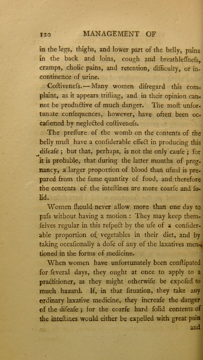 in the legs, thighs, and lower part of the belly, pains in the back and loins, cough and breathleflfnefs, cramps, cholic pains, and retention, difficulty, or in- continence of urine. Coftivenefs.— Many women difregard this com- plaint, as it appears trifling, and in their opinion can- not be produ&ive of much danger. The moft unfor- tunate confequences, however, have often been oc- cafioned by negle&ed coftivenefs. The preflure of the womb on the contents of the belly muft have a confiderable effect in producing this difeafe ; but that, perhaps, is not the only caufe ; for it is probable, that during the latter months of preg- nancy, a larger proportion of blood than ufual is pre- pared from the fame quantity of food, and therefore the contents of the inteftines are more coarfe and fo- il'd. Women fhould never allow more than one day to pafs without having a motion : They may keep them- felves regular in this refpeft by the ufe of a confider- able proportion of. vegetables in their diet, and by taking occafionally a dofe of any of the laxatives men-« tioned in the forms of medicine. When women have unfortunately been conftipated for feveral days, they ought at once to apply to a practitioner, as they might otherwife be expofed to much hazard. If, in that fituation, they take any ordinary laxative medicine, they increafe the danger of the difeafe ; for the coarfe hard folid contents of the inteftines would either be expelled with great pain and