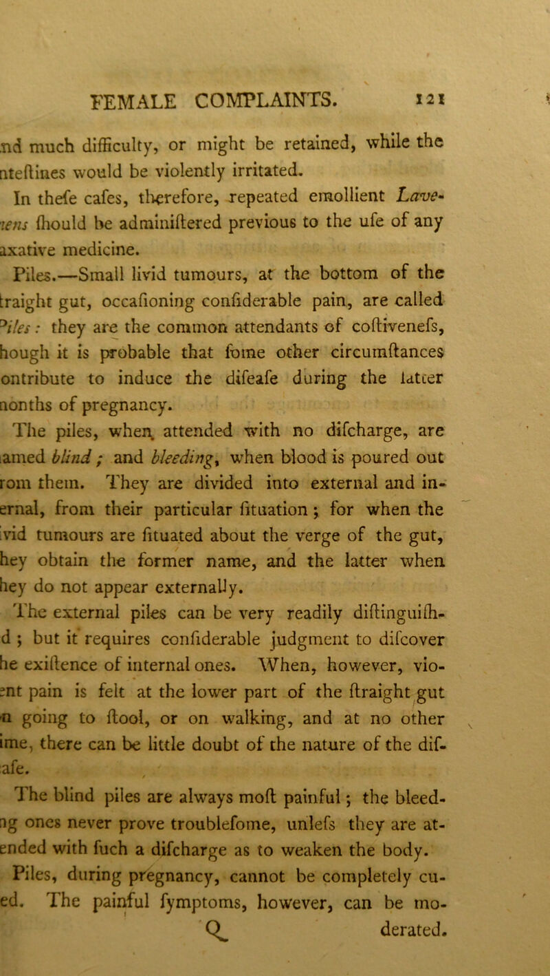 ,nd much difficulty, or might be retained, while the nteftines would be violently irritated. In thefe cafes, therefore, repeated emollient Lave- tens fhould be adminiftered previous to the ufe of any axative medicine. Piles.—Small livid tumours, at the bottom of the traight gut, occafioning confiderable pain, are called °i!es: they are the common attendants of coftivenefs, hough it is probable that fome other circumftances ontribute to induce the difeafe during the latter uonths of pregnancy. The piles, when attended with no difcharge, are amed blind ; and bleedings when blood is poured out rom them. They are divided into external and in- ternal, from their particular fituation ; for when the vid tumours are fituated about the verge of the gut, hey obtain the former name, and the latter when hey do not appear externally. The external piles can be very readily diftinguifh- d ; but it requires confiderable judgment to difcover he exillence of internal ones. When, however, vio- ~nt pain is felt at the lower part of the ftraight gut n going to ftool, or on walking, and at no other ime. there can be little doubt of the nature of the dif- afe. / The blind piles are always mod painful; the bleed- ag ones never prove troublefome, unlefs they are at- ended with fuch a difcharge as to weaken the body. Piles, during pregnancy, cannot be completely cu- ed. The painful fymptoms, however, can be mo- derated.