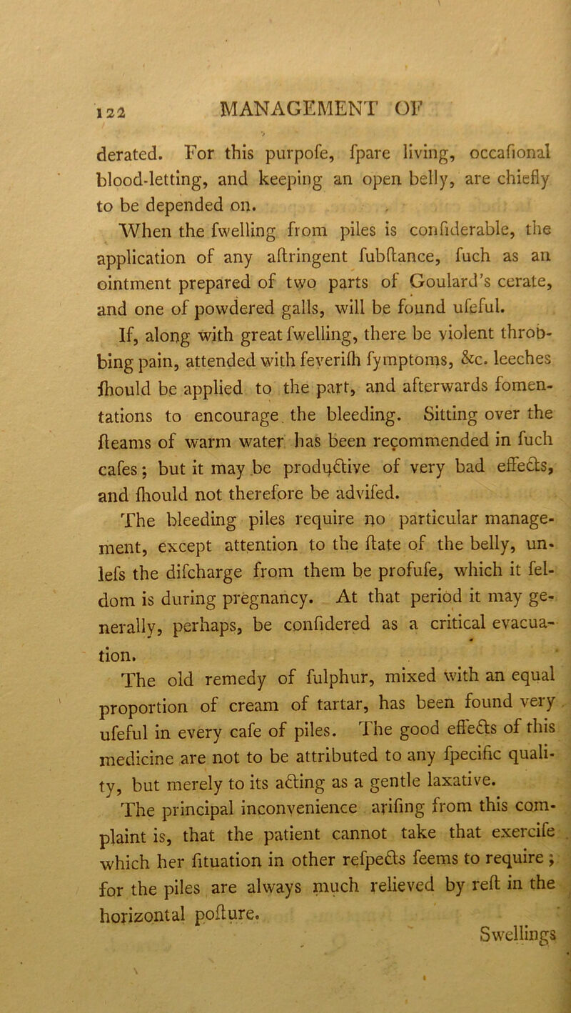 derated. For this purpofe, fpare living, occafional blood-letting, and keeping an open belly, are chiefly to be depended on. When the fwelling from piles is confiderable, the application of any aftringent fubftance, fuch as an ointment prepared of two parts of Goulard’s cerate, and one of powdered galls, will be found ufeful. If, along with great fwelling, there be violent throb- bing pain, attended with feverilh fymptoms, &c. leeches fhould be applied to the part, and afterwards fomen- tations to encourage, the bleeding. Sitting over the fleams of warm water has been recommended in fuch cafes; but it may be produdiye of very bad effeds, and fhould not therefore be advifed. The bleeding piles require no particular manage- ment, except attention to the (late of the belly, un« lefs the difcharge from them be profufe, which it fel- dom is during pregnancy. At that period it may ge- nerally, perhaps, be confidered as a critical evacua- tion. The old remedy of fulphur, mixed with an equal proportion of cream of tartar, has been found very ufeful in every cafe of piles. The good effeds of this medicine are not to be attributed to any fpecific quali- ty, but merely to its ading as a gentle laxative. The principal inconvenience arifmg from this com- plaint is, that the patient cannot take that exercife which her fituation in other refpeds feems to require ; for the piles are always much relieved by reft in the horizontal pofture. Swellings